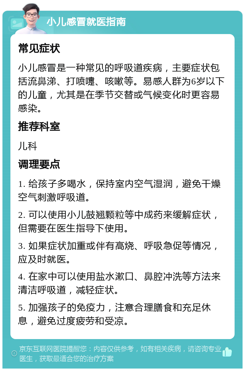 小儿感冒就医指南 常见症状 小儿感冒是一种常见的呼吸道疾病，主要症状包括流鼻涕、打喷嚏、咳嗽等。易感人群为6岁以下的儿童，尤其是在季节交替或气候变化时更容易感染。 推荐科室 儿科 调理要点 1. 给孩子多喝水，保持室内空气湿润，避免干燥空气刺激呼吸道。 2. 可以使用小儿鼓翘颗粒等中成药来缓解症状，但需要在医生指导下使用。 3. 如果症状加重或伴有高烧、呼吸急促等情况，应及时就医。 4. 在家中可以使用盐水漱口、鼻腔冲洗等方法来清洁呼吸道，减轻症状。 5. 加强孩子的免疫力，注意合理膳食和充足休息，避免过度疲劳和受凉。