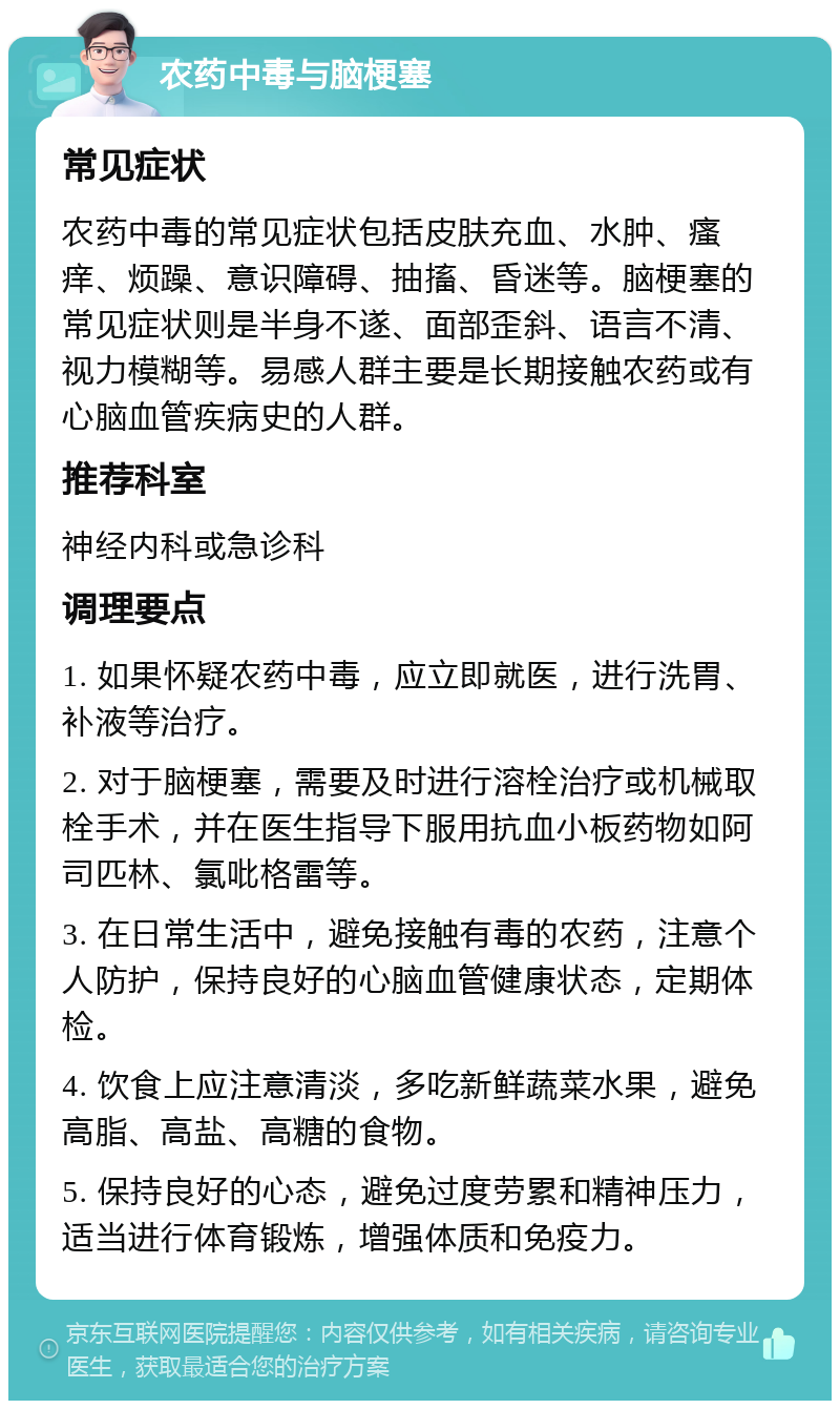 农药中毒与脑梗塞 常见症状 农药中毒的常见症状包括皮肤充血、水肿、瘙痒、烦躁、意识障碍、抽搐、昏迷等。脑梗塞的常见症状则是半身不遂、面部歪斜、语言不清、视力模糊等。易感人群主要是长期接触农药或有心脑血管疾病史的人群。 推荐科室 神经内科或急诊科 调理要点 1. 如果怀疑农药中毒，应立即就医，进行洗胃、补液等治疗。 2. 对于脑梗塞，需要及时进行溶栓治疗或机械取栓手术，并在医生指导下服用抗血小板药物如阿司匹林、氯吡格雷等。 3. 在日常生活中，避免接触有毒的农药，注意个人防护，保持良好的心脑血管健康状态，定期体检。 4. 饮食上应注意清淡，多吃新鲜蔬菜水果，避免高脂、高盐、高糖的食物。 5. 保持良好的心态，避免过度劳累和精神压力，适当进行体育锻炼，增强体质和免疫力。