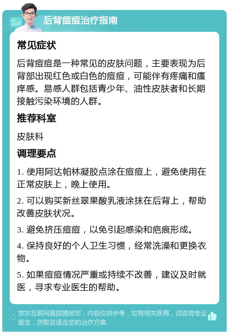 后背痘痘治疗指南 常见症状 后背痘痘是一种常见的皮肤问题，主要表现为后背部出现红色或白色的痘痘，可能伴有疼痛和瘙痒感。易感人群包括青少年、油性皮肤者和长期接触污染环境的人群。 推荐科室 皮肤科 调理要点 1. 使用阿达帕林凝胶点涂在痘痘上，避免使用在正常皮肤上，晚上使用。 2. 可以购买新丝翠果酸乳液涂抹在后背上，帮助改善皮肤状况。 3. 避免挤压痘痘，以免引起感染和疤痕形成。 4. 保持良好的个人卫生习惯，经常洗澡和更换衣物。 5. 如果痘痘情况严重或持续不改善，建议及时就医，寻求专业医生的帮助。