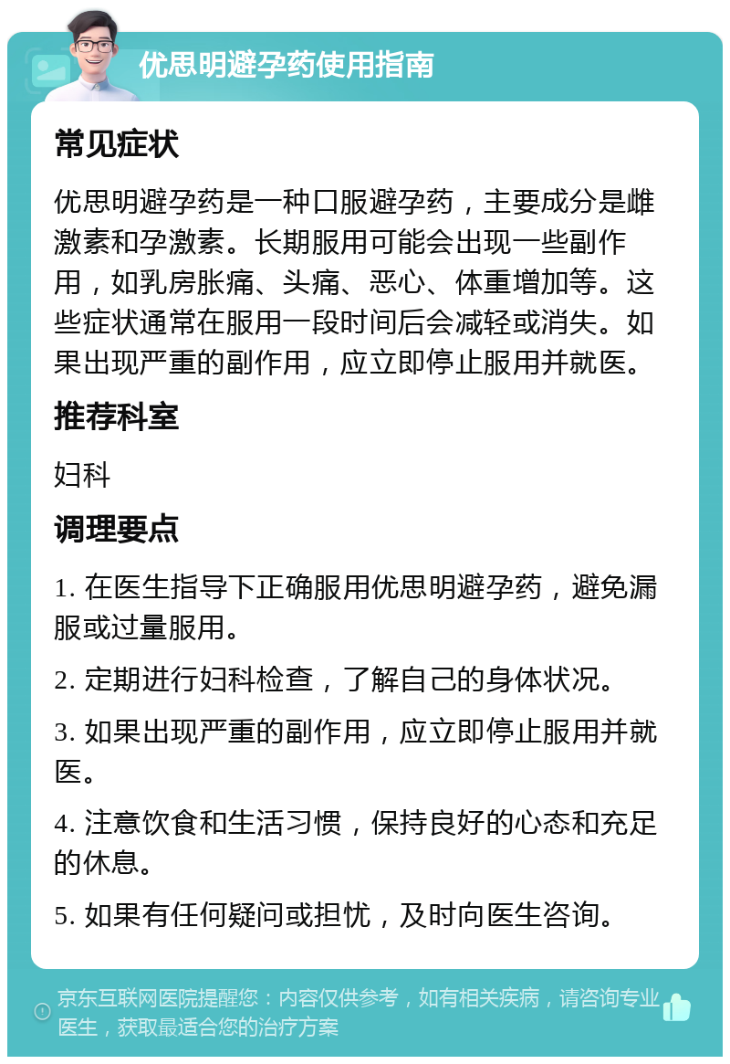 优思明避孕药使用指南 常见症状 优思明避孕药是一种口服避孕药，主要成分是雌激素和孕激素。长期服用可能会出现一些副作用，如乳房胀痛、头痛、恶心、体重增加等。这些症状通常在服用一段时间后会减轻或消失。如果出现严重的副作用，应立即停止服用并就医。 推荐科室 妇科 调理要点 1. 在医生指导下正确服用优思明避孕药，避免漏服或过量服用。 2. 定期进行妇科检查，了解自己的身体状况。 3. 如果出现严重的副作用，应立即停止服用并就医。 4. 注意饮食和生活习惯，保持良好的心态和充足的休息。 5. 如果有任何疑问或担忧，及时向医生咨询。