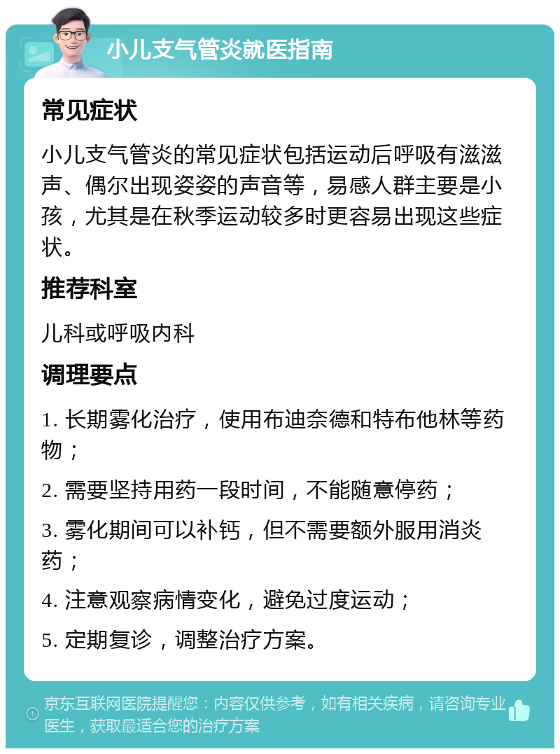 小儿支气管炎就医指南 常见症状 小儿支气管炎的常见症状包括运动后呼吸有滋滋声、偶尔出现姿姿的声音等，易感人群主要是小孩，尤其是在秋季运动较多时更容易出现这些症状。 推荐科室 儿科或呼吸内科 调理要点 1. 长期雾化治疗，使用布迪奈德和特布他林等药物； 2. 需要坚持用药一段时间，不能随意停药； 3. 雾化期间可以补钙，但不需要额外服用消炎药； 4. 注意观察病情变化，避免过度运动； 5. 定期复诊，调整治疗方案。