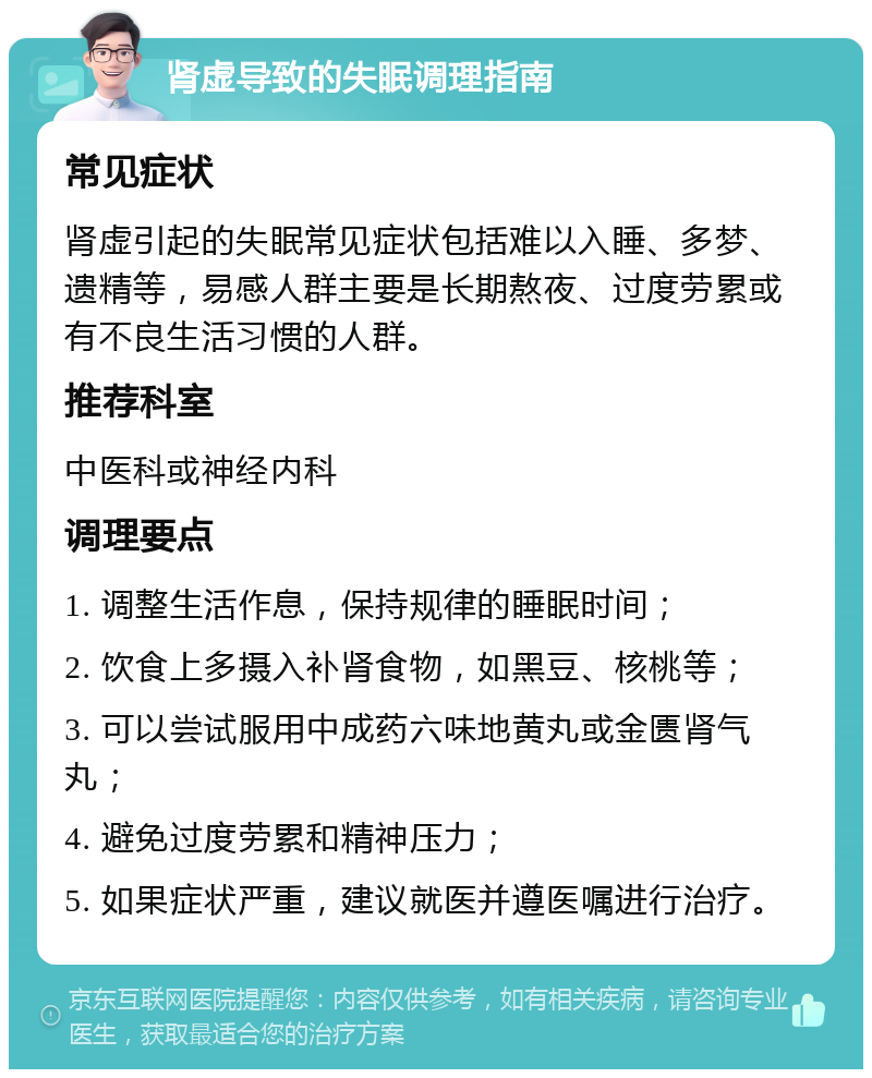 肾虚导致的失眠调理指南 常见症状 肾虚引起的失眠常见症状包括难以入睡、多梦、遗精等，易感人群主要是长期熬夜、过度劳累或有不良生活习惯的人群。 推荐科室 中医科或神经内科 调理要点 1. 调整生活作息，保持规律的睡眠时间； 2. 饮食上多摄入补肾食物，如黑豆、核桃等； 3. 可以尝试服用中成药六味地黄丸或金匮肾气丸； 4. 避免过度劳累和精神压力； 5. 如果症状严重，建议就医并遵医嘱进行治疗。