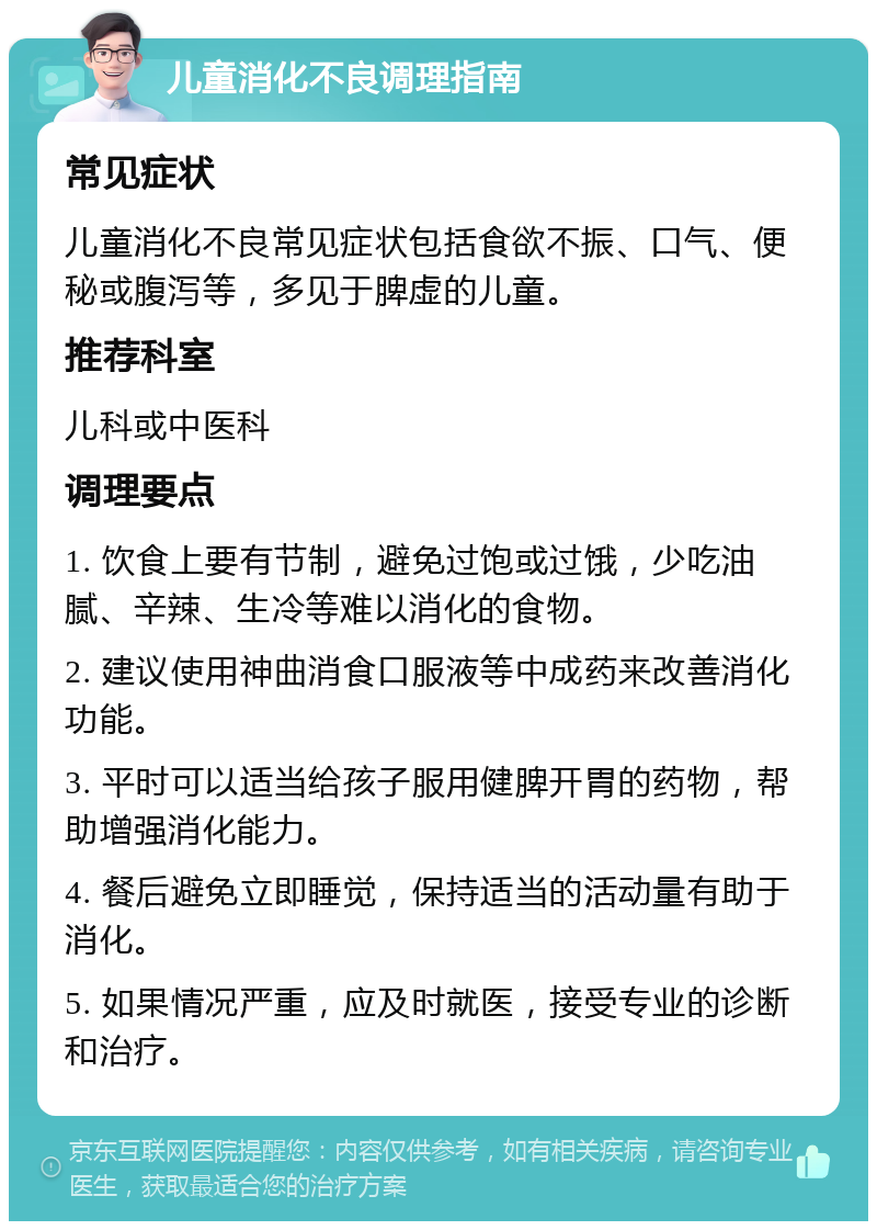 儿童消化不良调理指南 常见症状 儿童消化不良常见症状包括食欲不振、口气、便秘或腹泻等，多见于脾虚的儿童。 推荐科室 儿科或中医科 调理要点 1. 饮食上要有节制，避免过饱或过饿，少吃油腻、辛辣、生冷等难以消化的食物。 2. 建议使用神曲消食口服液等中成药来改善消化功能。 3. 平时可以适当给孩子服用健脾开胃的药物，帮助增强消化能力。 4. 餐后避免立即睡觉，保持适当的活动量有助于消化。 5. 如果情况严重，应及时就医，接受专业的诊断和治疗。