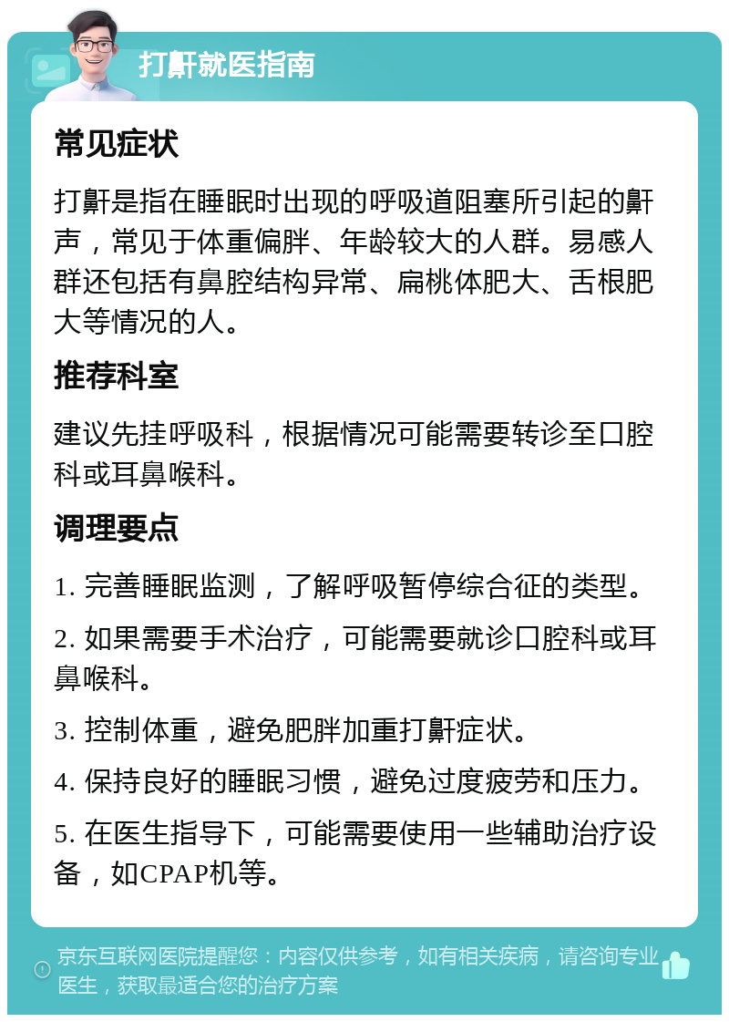 打鼾就医指南 常见症状 打鼾是指在睡眠时出现的呼吸道阻塞所引起的鼾声，常见于体重偏胖、年龄较大的人群。易感人群还包括有鼻腔结构异常、扁桃体肥大、舌根肥大等情况的人。 推荐科室 建议先挂呼吸科，根据情况可能需要转诊至口腔科或耳鼻喉科。 调理要点 1. 完善睡眠监测，了解呼吸暂停综合征的类型。 2. 如果需要手术治疗，可能需要就诊口腔科或耳鼻喉科。 3. 控制体重，避免肥胖加重打鼾症状。 4. 保持良好的睡眠习惯，避免过度疲劳和压力。 5. 在医生指导下，可能需要使用一些辅助治疗设备，如CPAP机等。