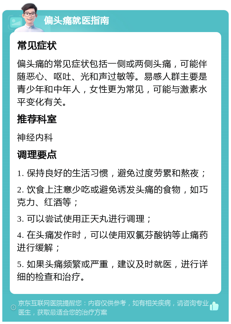 偏头痛就医指南 常见症状 偏头痛的常见症状包括一侧或两侧头痛，可能伴随恶心、呕吐、光和声过敏等。易感人群主要是青少年和中年人，女性更为常见，可能与激素水平变化有关。 推荐科室 神经内科 调理要点 1. 保持良好的生活习惯，避免过度劳累和熬夜； 2. 饮食上注意少吃或避免诱发头痛的食物，如巧克力、红酒等； 3. 可以尝试使用正天丸进行调理； 4. 在头痛发作时，可以使用双氯芬酸钠等止痛药进行缓解； 5. 如果头痛频繁或严重，建议及时就医，进行详细的检查和治疗。