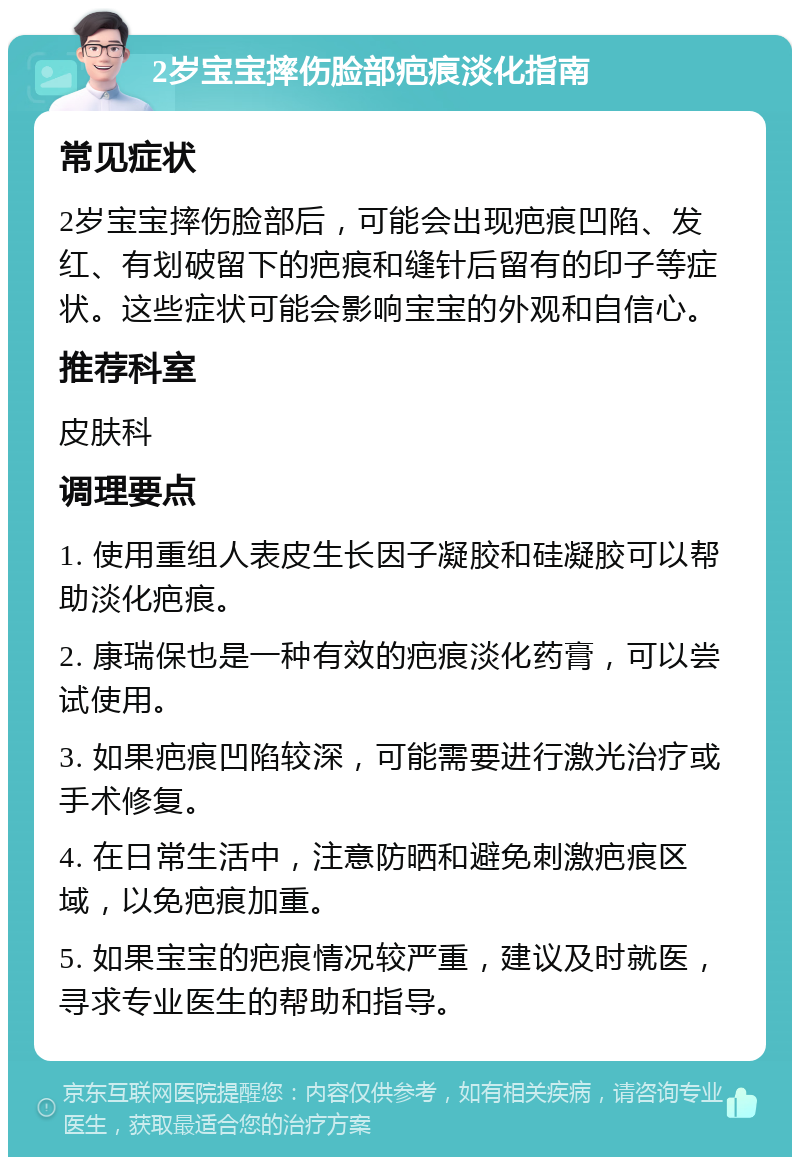 2岁宝宝摔伤脸部疤痕淡化指南 常见症状 2岁宝宝摔伤脸部后，可能会出现疤痕凹陷、发红、有划破留下的疤痕和缝针后留有的印子等症状。这些症状可能会影响宝宝的外观和自信心。 推荐科室 皮肤科 调理要点 1. 使用重组人表皮生长因子凝胶和硅凝胶可以帮助淡化疤痕。 2. 康瑞保也是一种有效的疤痕淡化药膏，可以尝试使用。 3. 如果疤痕凹陷较深，可能需要进行激光治疗或手术修复。 4. 在日常生活中，注意防晒和避免刺激疤痕区域，以免疤痕加重。 5. 如果宝宝的疤痕情况较严重，建议及时就医，寻求专业医生的帮助和指导。