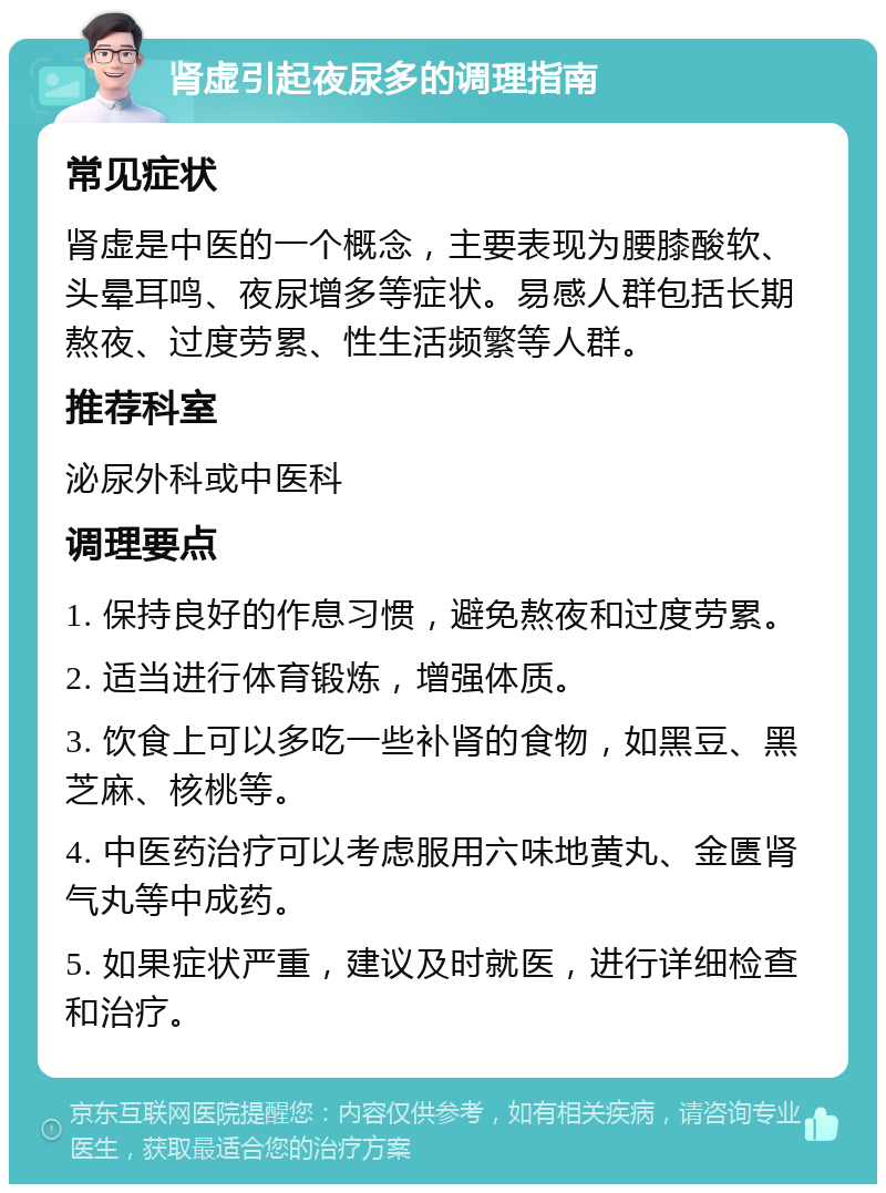 肾虚引起夜尿多的调理指南 常见症状 肾虚是中医的一个概念，主要表现为腰膝酸软、头晕耳鸣、夜尿增多等症状。易感人群包括长期熬夜、过度劳累、性生活频繁等人群。 推荐科室 泌尿外科或中医科 调理要点 1. 保持良好的作息习惯，避免熬夜和过度劳累。 2. 适当进行体育锻炼，增强体质。 3. 饮食上可以多吃一些补肾的食物，如黑豆、黑芝麻、核桃等。 4. 中医药治疗可以考虑服用六味地黄丸、金匮肾气丸等中成药。 5. 如果症状严重，建议及时就医，进行详细检查和治疗。