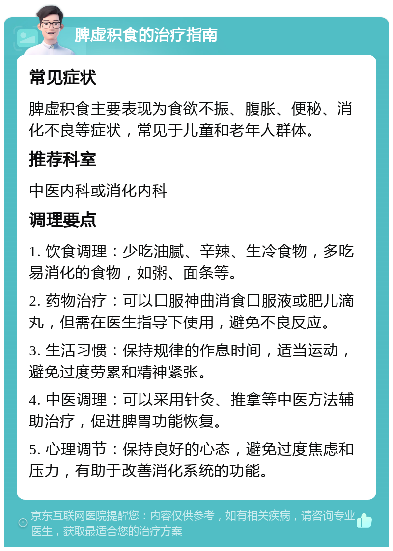 脾虚积食的治疗指南 常见症状 脾虚积食主要表现为食欲不振、腹胀、便秘、消化不良等症状，常见于儿童和老年人群体。 推荐科室 中医内科或消化内科 调理要点 1. 饮食调理：少吃油腻、辛辣、生冷食物，多吃易消化的食物，如粥、面条等。 2. 药物治疗：可以口服神曲消食口服液或肥儿滴丸，但需在医生指导下使用，避免不良反应。 3. 生活习惯：保持规律的作息时间，适当运动，避免过度劳累和精神紧张。 4. 中医调理：可以采用针灸、推拿等中医方法辅助治疗，促进脾胃功能恢复。 5. 心理调节：保持良好的心态，避免过度焦虑和压力，有助于改善消化系统的功能。