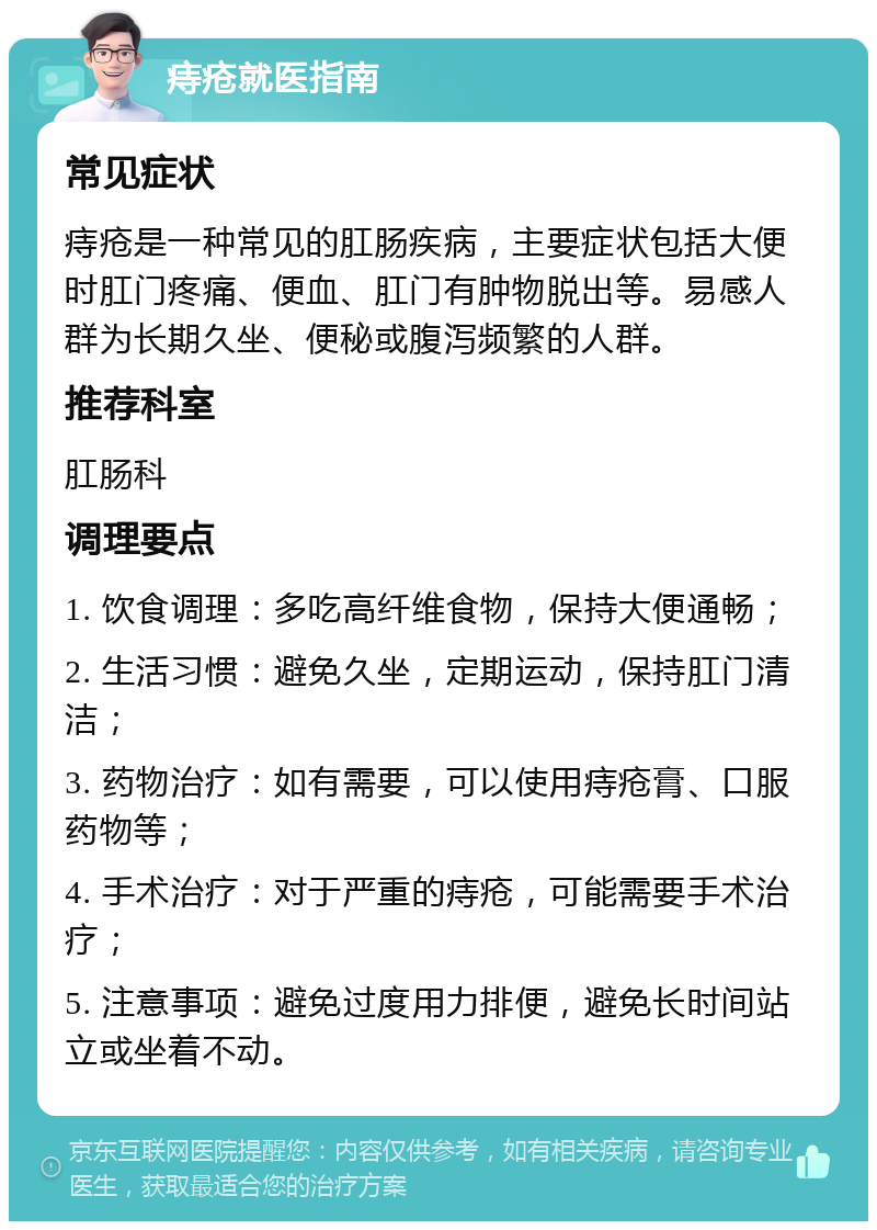 痔疮就医指南 常见症状 痔疮是一种常见的肛肠疾病，主要症状包括大便时肛门疼痛、便血、肛门有肿物脱出等。易感人群为长期久坐、便秘或腹泻频繁的人群。 推荐科室 肛肠科 调理要点 1. 饮食调理：多吃高纤维食物，保持大便通畅； 2. 生活习惯：避免久坐，定期运动，保持肛门清洁； 3. 药物治疗：如有需要，可以使用痔疮膏、口服药物等； 4. 手术治疗：对于严重的痔疮，可能需要手术治疗； 5. 注意事项：避免过度用力排便，避免长时间站立或坐着不动。