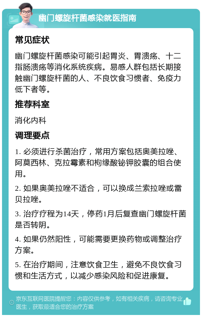 幽门螺旋杆菌感染就医指南 常见症状 幽门螺旋杆菌感染可能引起胃炎、胃溃疡、十二指肠溃疡等消化系统疾病。易感人群包括长期接触幽门螺旋杆菌的人、不良饮食习惯者、免疫力低下者等。 推荐科室 消化内科 调理要点 1. 必须进行杀菌治疗，常用方案包括奥美拉唑、阿莫西林、克拉霉素和枸缘酸铋钾胶囊的组合使用。 2. 如果奥美拉唑不适合，可以换成兰索拉唑或雷贝拉唑。 3. 治疗疗程为14天，停药1月后复查幽门螺旋杆菌是否转阴。 4. 如果仍然阳性，可能需要更换药物或调整治疗方案。 5. 在治疗期间，注意饮食卫生，避免不良饮食习惯和生活方式，以减少感染风险和促进康复。