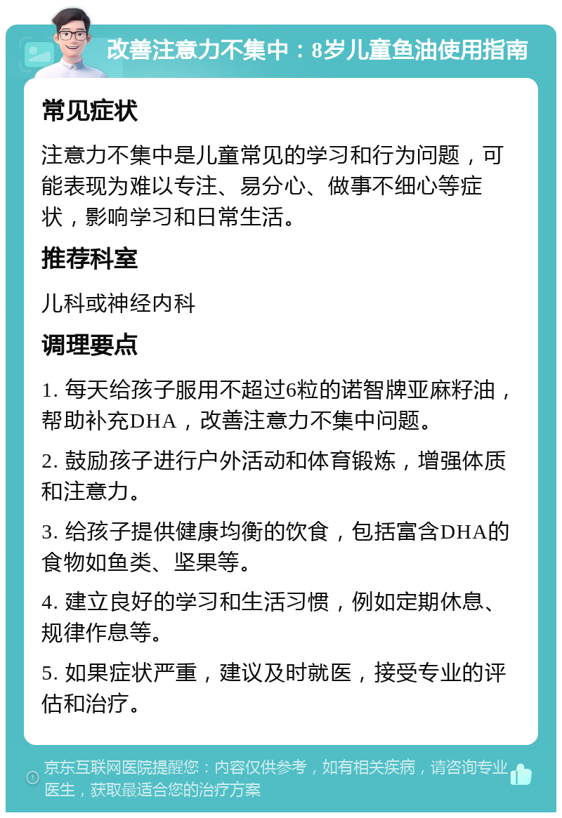 改善注意力不集中：8岁儿童鱼油使用指南 常见症状 注意力不集中是儿童常见的学习和行为问题，可能表现为难以专注、易分心、做事不细心等症状，影响学习和日常生活。 推荐科室 儿科或神经内科 调理要点 1. 每天给孩子服用不超过6粒的诺智牌亚麻籽油，帮助补充DHA，改善注意力不集中问题。 2. 鼓励孩子进行户外活动和体育锻炼，增强体质和注意力。 3. 给孩子提供健康均衡的饮食，包括富含DHA的食物如鱼类、坚果等。 4. 建立良好的学习和生活习惯，例如定期休息、规律作息等。 5. 如果症状严重，建议及时就医，接受专业的评估和治疗。