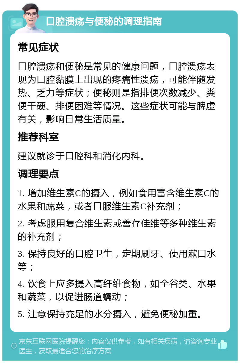 口腔溃疡与便秘的调理指南 常见症状 口腔溃疡和便秘是常见的健康问题，口腔溃疡表现为口腔黏膜上出现的疼痛性溃疡，可能伴随发热、乏力等症状；便秘则是指排便次数减少、粪便干硬、排便困难等情况。这些症状可能与脾虚有关，影响日常生活质量。 推荐科室 建议就诊于口腔科和消化内科。 调理要点 1. 增加维生素C的摄入，例如食用富含维生素C的水果和蔬菜，或者口服维生素C补充剂； 2. 考虑服用复合维生素或善存佳维等多种维生素的补充剂； 3. 保持良好的口腔卫生，定期刷牙、使用漱口水等； 4. 饮食上应多摄入高纤维食物，如全谷类、水果和蔬菜，以促进肠道蠕动； 5. 注意保持充足的水分摄入，避免便秘加重。