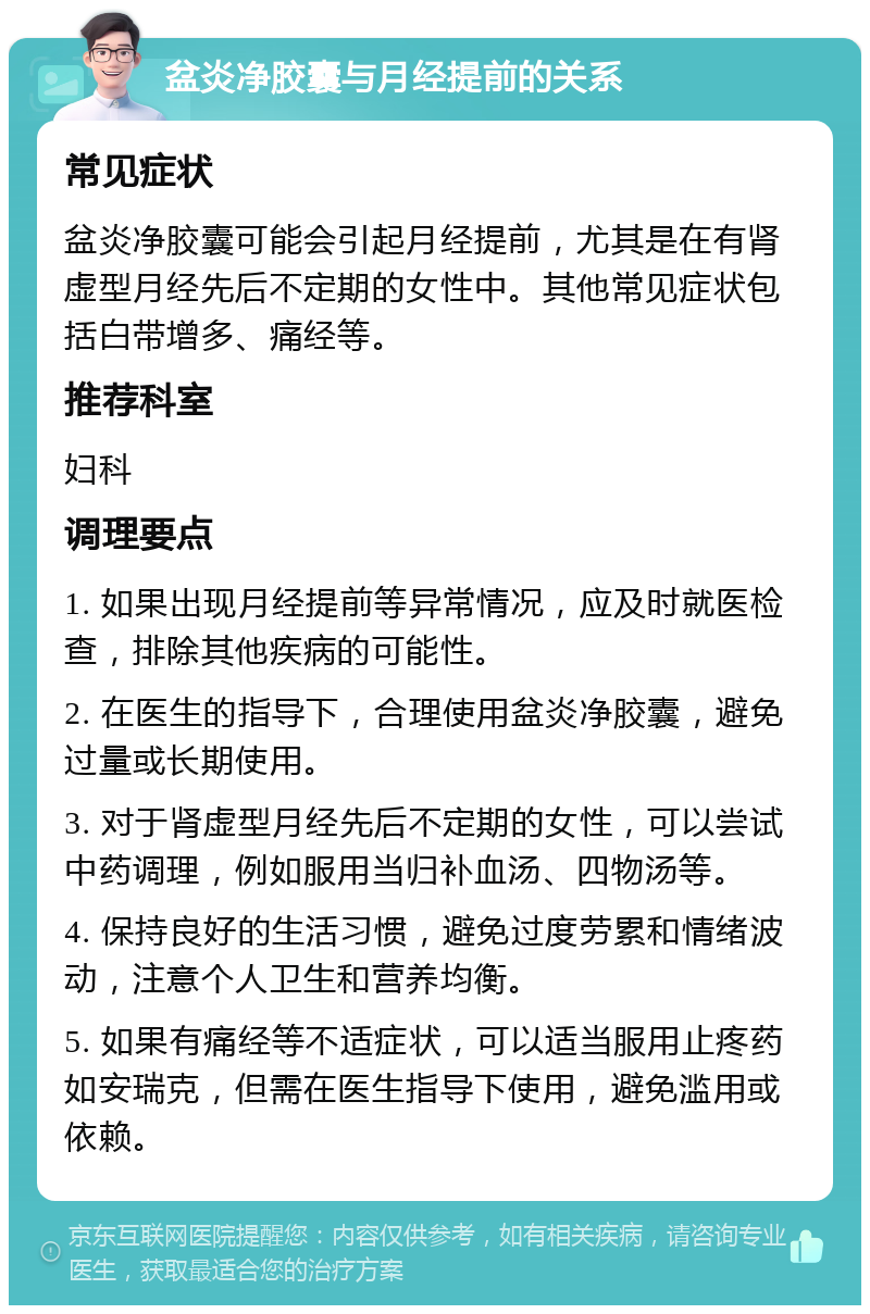 盆炎净胶囊与月经提前的关系 常见症状 盆炎净胶囊可能会引起月经提前，尤其是在有肾虚型月经先后不定期的女性中。其他常见症状包括白带增多、痛经等。 推荐科室 妇科 调理要点 1. 如果出现月经提前等异常情况，应及时就医检查，排除其他疾病的可能性。 2. 在医生的指导下，合理使用盆炎净胶囊，避免过量或长期使用。 3. 对于肾虚型月经先后不定期的女性，可以尝试中药调理，例如服用当归补血汤、四物汤等。 4. 保持良好的生活习惯，避免过度劳累和情绪波动，注意个人卫生和营养均衡。 5. 如果有痛经等不适症状，可以适当服用止疼药如安瑞克，但需在医生指导下使用，避免滥用或依赖。