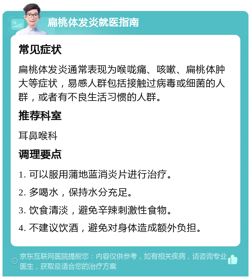 扁桃体发炎就医指南 常见症状 扁桃体发炎通常表现为喉咙痛、咳嗽、扁桃体肿大等症状，易感人群包括接触过病毒或细菌的人群，或者有不良生活习惯的人群。 推荐科室 耳鼻喉科 调理要点 1. 可以服用蒲地蓝消炎片进行治疗。 2. 多喝水，保持水分充足。 3. 饮食清淡，避免辛辣刺激性食物。 4. 不建议饮酒，避免对身体造成额外负担。