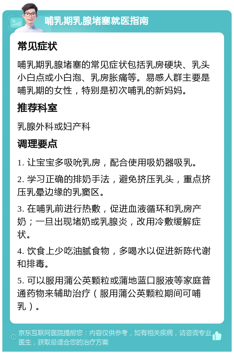 哺乳期乳腺堵塞就医指南 常见症状 哺乳期乳腺堵塞的常见症状包括乳房硬块、乳头小白点或小白泡、乳房胀痛等。易感人群主要是哺乳期的女性，特别是初次哺乳的新妈妈。 推荐科室 乳腺外科或妇产科 调理要点 1. 让宝宝多吸吮乳房，配合使用吸奶器吸乳。 2. 学习正确的排奶手法，避免挤压乳头，重点挤压乳晕边缘的乳窦区。 3. 在哺乳前进行热敷，促进血液循环和乳房产奶；一旦出现堵奶或乳腺炎，改用冷敷缓解症状。 4. 饮食上少吃油腻食物，多喝水以促进新陈代谢和排毒。 5. 可以服用蒲公英颗粒或蒲地蓝口服液等家庭普通药物来辅助治疗（服用蒲公英颗粒期间可哺乳）。