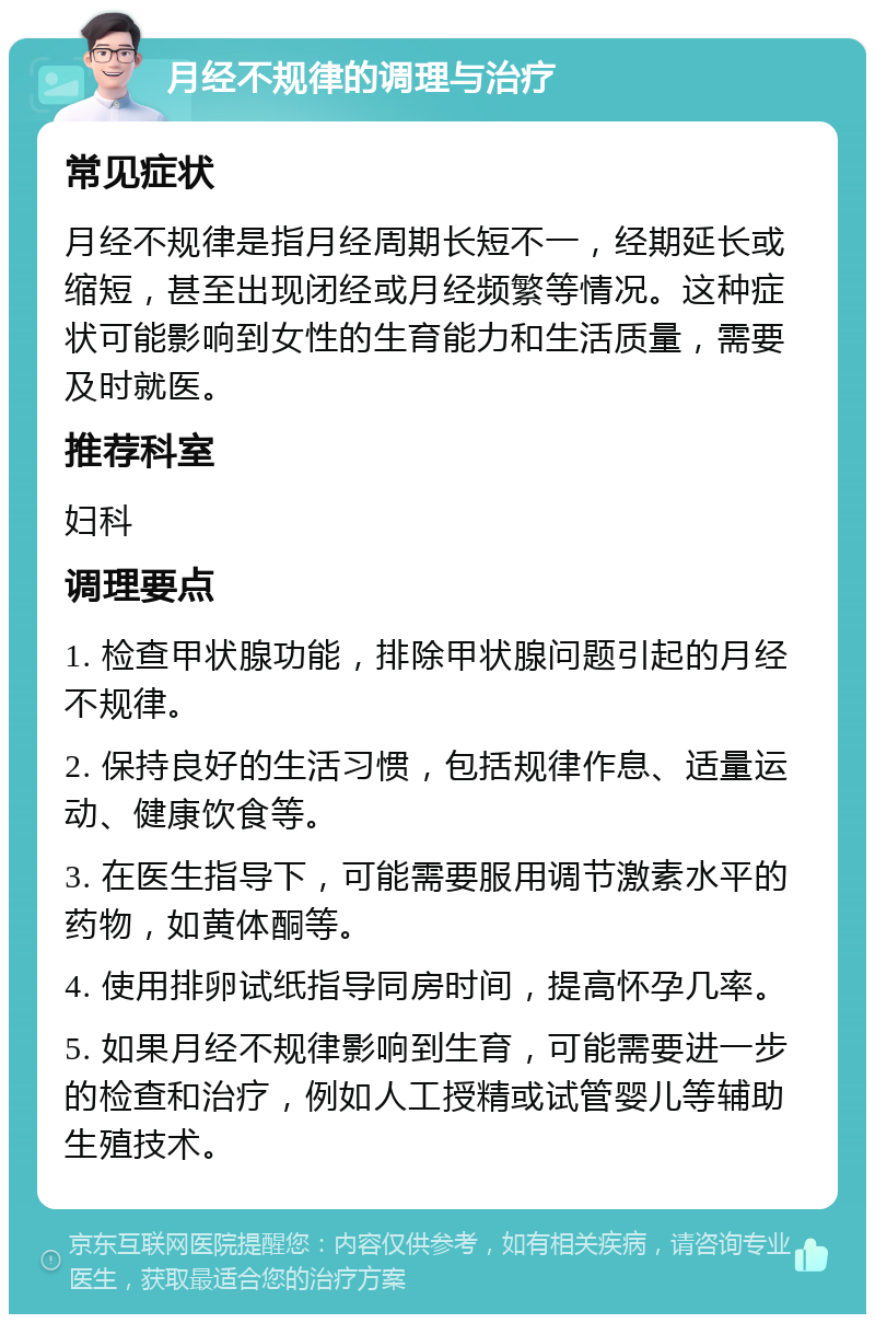 月经不规律的调理与治疗 常见症状 月经不规律是指月经周期长短不一，经期延长或缩短，甚至出现闭经或月经频繁等情况。这种症状可能影响到女性的生育能力和生活质量，需要及时就医。 推荐科室 妇科 调理要点 1. 检查甲状腺功能，排除甲状腺问题引起的月经不规律。 2. 保持良好的生活习惯，包括规律作息、适量运动、健康饮食等。 3. 在医生指导下，可能需要服用调节激素水平的药物，如黄体酮等。 4. 使用排卵试纸指导同房时间，提高怀孕几率。 5. 如果月经不规律影响到生育，可能需要进一步的检查和治疗，例如人工授精或试管婴儿等辅助生殖技术。