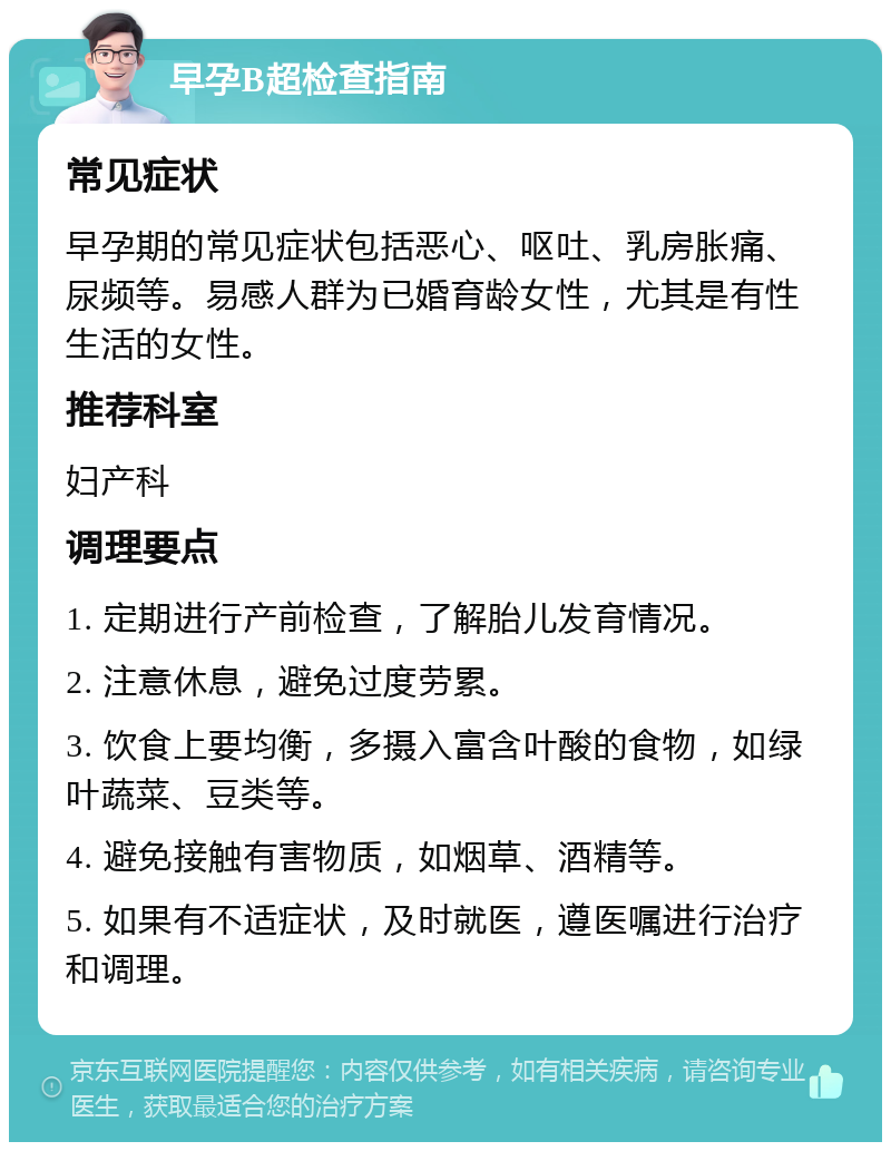 早孕B超检查指南 常见症状 早孕期的常见症状包括恶心、呕吐、乳房胀痛、尿频等。易感人群为已婚育龄女性，尤其是有性生活的女性。 推荐科室 妇产科 调理要点 1. 定期进行产前检查，了解胎儿发育情况。 2. 注意休息，避免过度劳累。 3. 饮食上要均衡，多摄入富含叶酸的食物，如绿叶蔬菜、豆类等。 4. 避免接触有害物质，如烟草、酒精等。 5. 如果有不适症状，及时就医，遵医嘱进行治疗和调理。