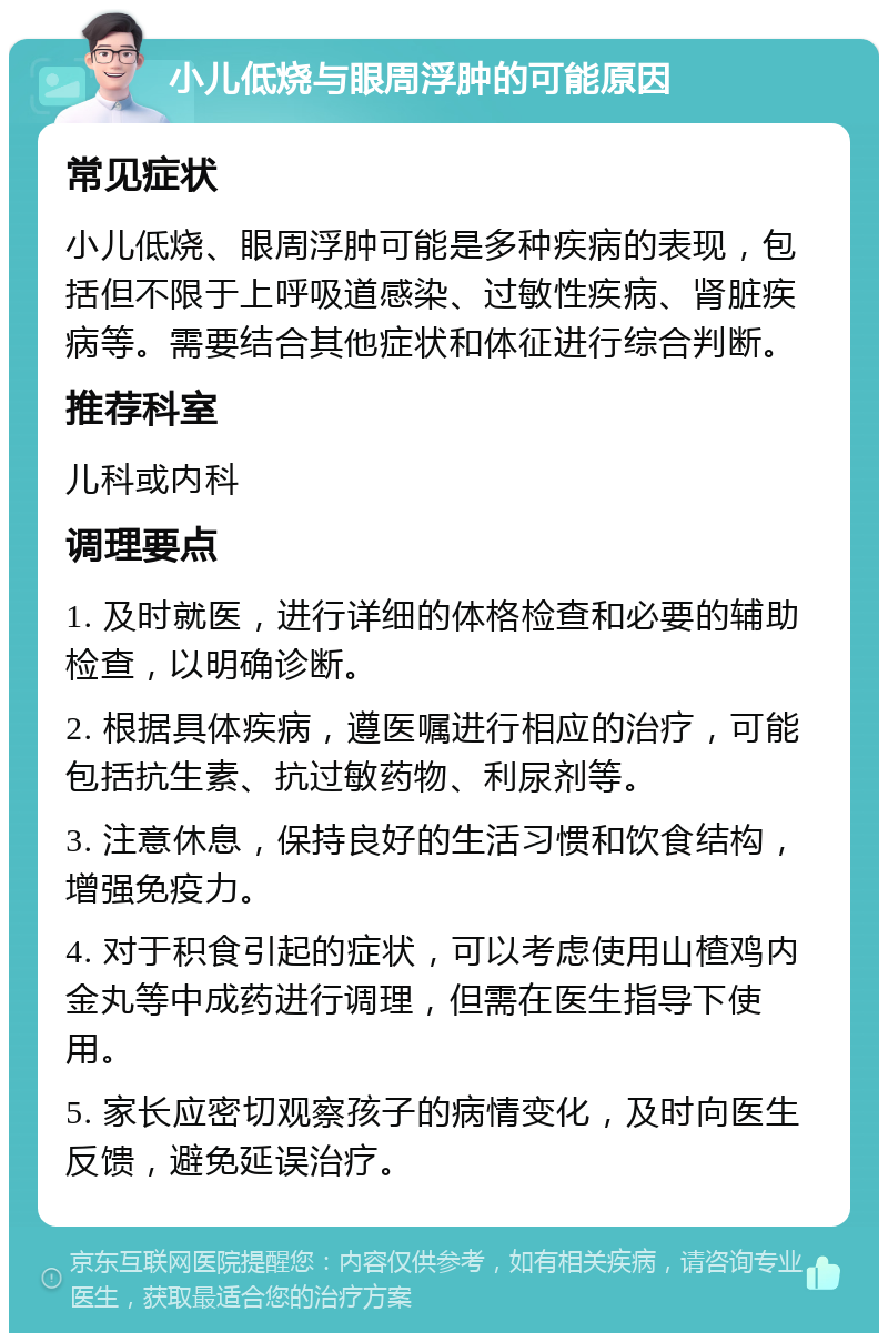 小儿低烧与眼周浮肿的可能原因 常见症状 小儿低烧、眼周浮肿可能是多种疾病的表现，包括但不限于上呼吸道感染、过敏性疾病、肾脏疾病等。需要结合其他症状和体征进行综合判断。 推荐科室 儿科或内科 调理要点 1. 及时就医，进行详细的体格检查和必要的辅助检查，以明确诊断。 2. 根据具体疾病，遵医嘱进行相应的治疗，可能包括抗生素、抗过敏药物、利尿剂等。 3. 注意休息，保持良好的生活习惯和饮食结构，增强免疫力。 4. 对于积食引起的症状，可以考虑使用山楂鸡内金丸等中成药进行调理，但需在医生指导下使用。 5. 家长应密切观察孩子的病情变化，及时向医生反馈，避免延误治疗。