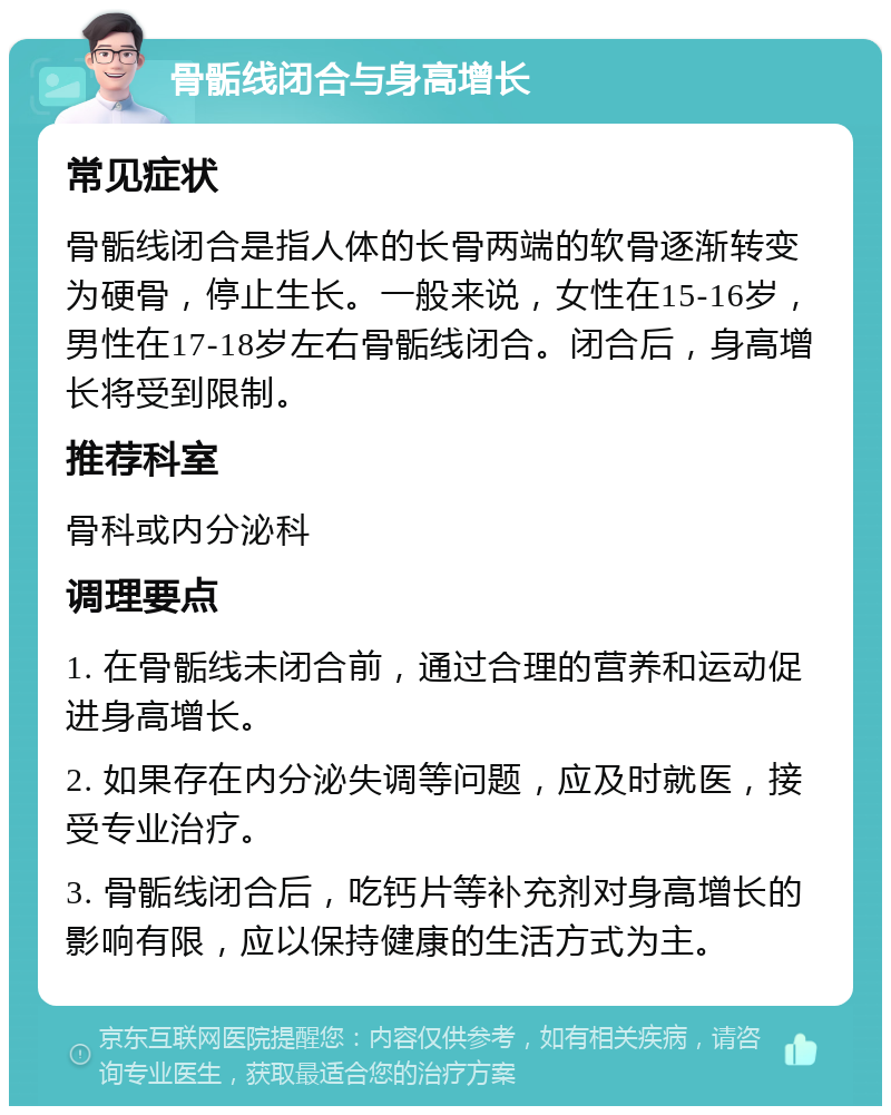 骨骺线闭合与身高增长 常见症状 骨骺线闭合是指人体的长骨两端的软骨逐渐转变为硬骨，停止生长。一般来说，女性在15-16岁，男性在17-18岁左右骨骺线闭合。闭合后，身高增长将受到限制。 推荐科室 骨科或内分泌科 调理要点 1. 在骨骺线未闭合前，通过合理的营养和运动促进身高增长。 2. 如果存在内分泌失调等问题，应及时就医，接受专业治疗。 3. 骨骺线闭合后，吃钙片等补充剂对身高增长的影响有限，应以保持健康的生活方式为主。