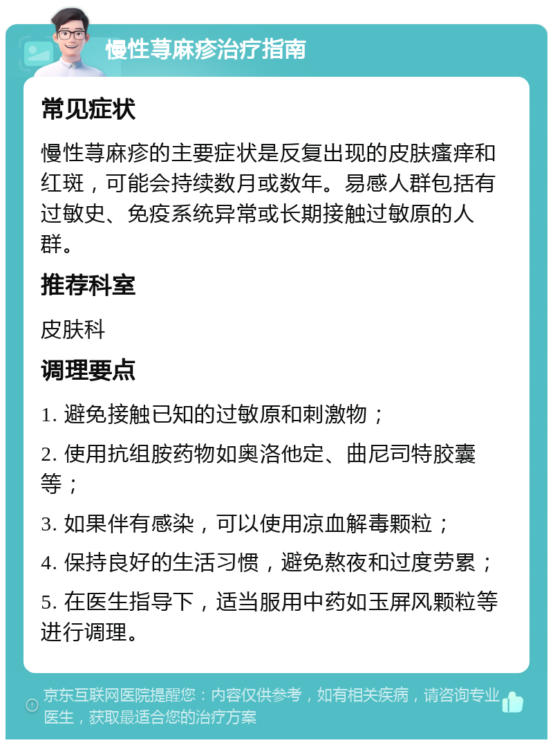 慢性荨麻疹治疗指南 常见症状 慢性荨麻疹的主要症状是反复出现的皮肤瘙痒和红斑，可能会持续数月或数年。易感人群包括有过敏史、免疫系统异常或长期接触过敏原的人群。 推荐科室 皮肤科 调理要点 1. 避免接触已知的过敏原和刺激物； 2. 使用抗组胺药物如奥洛他定、曲尼司特胶囊等； 3. 如果伴有感染，可以使用凉血解毒颗粒； 4. 保持良好的生活习惯，避免熬夜和过度劳累； 5. 在医生指导下，适当服用中药如玉屏风颗粒等进行调理。