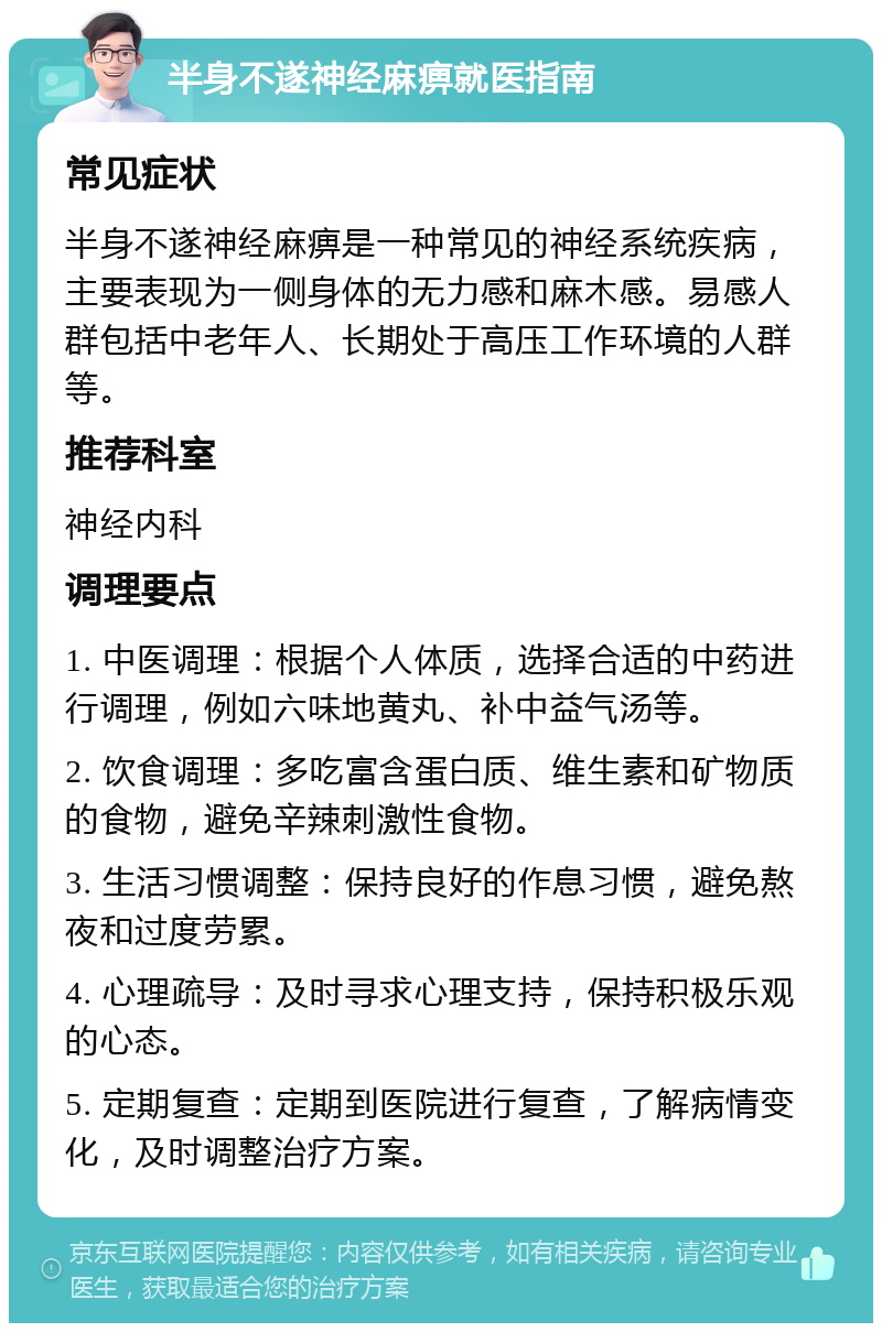 半身不遂神经麻痹就医指南 常见症状 半身不遂神经麻痹是一种常见的神经系统疾病，主要表现为一侧身体的无力感和麻木感。易感人群包括中老年人、长期处于高压工作环境的人群等。 推荐科室 神经内科 调理要点 1. 中医调理：根据个人体质，选择合适的中药进行调理，例如六味地黄丸、补中益气汤等。 2. 饮食调理：多吃富含蛋白质、维生素和矿物质的食物，避免辛辣刺激性食物。 3. 生活习惯调整：保持良好的作息习惯，避免熬夜和过度劳累。 4. 心理疏导：及时寻求心理支持，保持积极乐观的心态。 5. 定期复查：定期到医院进行复查，了解病情变化，及时调整治疗方案。