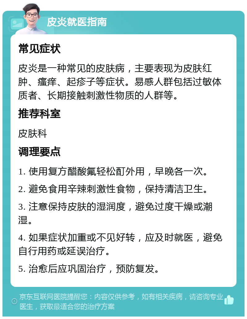 皮炎就医指南 常见症状 皮炎是一种常见的皮肤病，主要表现为皮肤红肿、瘙痒、起疹子等症状。易感人群包括过敏体质者、长期接触刺激性物质的人群等。 推荐科室 皮肤科 调理要点 1. 使用复方醋酸氟轻松酊外用，早晚各一次。 2. 避免食用辛辣刺激性食物，保持清洁卫生。 3. 注意保持皮肤的湿润度，避免过度干燥或潮湿。 4. 如果症状加重或不见好转，应及时就医，避免自行用药或延误治疗。 5. 治愈后应巩固治疗，预防复发。