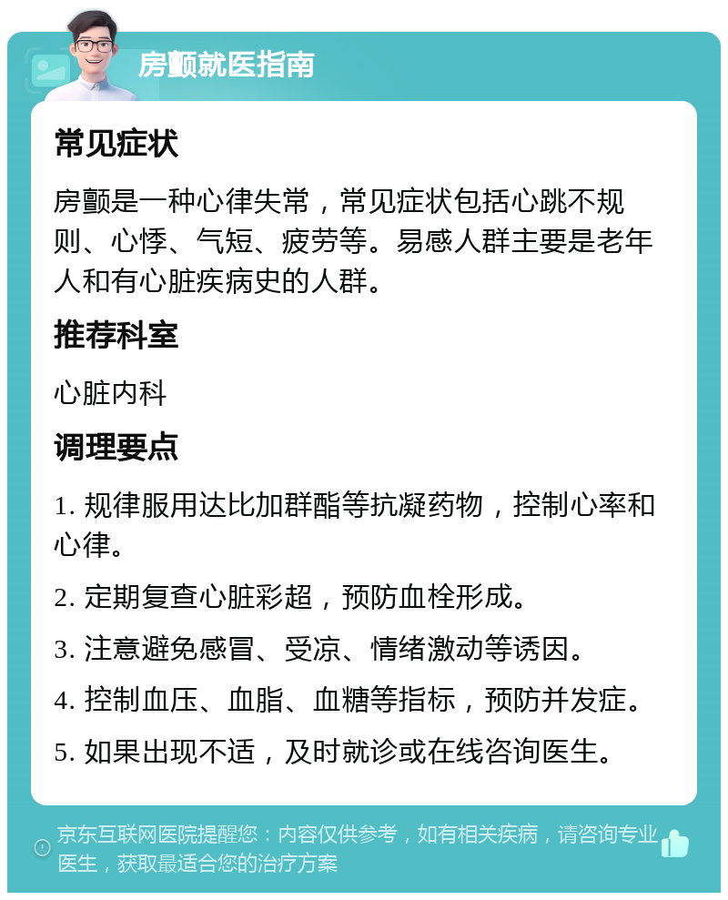 房颤就医指南 常见症状 房颤是一种心律失常，常见症状包括心跳不规则、心悸、气短、疲劳等。易感人群主要是老年人和有心脏疾病史的人群。 推荐科室 心脏内科 调理要点 1. 规律服用达比加群酯等抗凝药物，控制心率和心律。 2. 定期复查心脏彩超，预防血栓形成。 3. 注意避免感冒、受凉、情绪激动等诱因。 4. 控制血压、血脂、血糖等指标，预防并发症。 5. 如果出现不适，及时就诊或在线咨询医生。