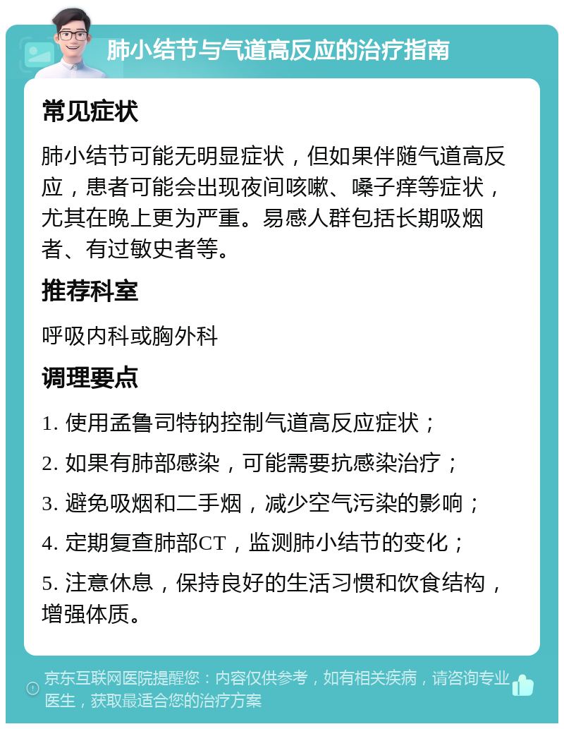 肺小结节与气道高反应的治疗指南 常见症状 肺小结节可能无明显症状，但如果伴随气道高反应，患者可能会出现夜间咳嗽、嗓子痒等症状，尤其在晚上更为严重。易感人群包括长期吸烟者、有过敏史者等。 推荐科室 呼吸内科或胸外科 调理要点 1. 使用孟鲁司特钠控制气道高反应症状； 2. 如果有肺部感染，可能需要抗感染治疗； 3. 避免吸烟和二手烟，减少空气污染的影响； 4. 定期复查肺部CT，监测肺小结节的变化； 5. 注意休息，保持良好的生活习惯和饮食结构，增强体质。