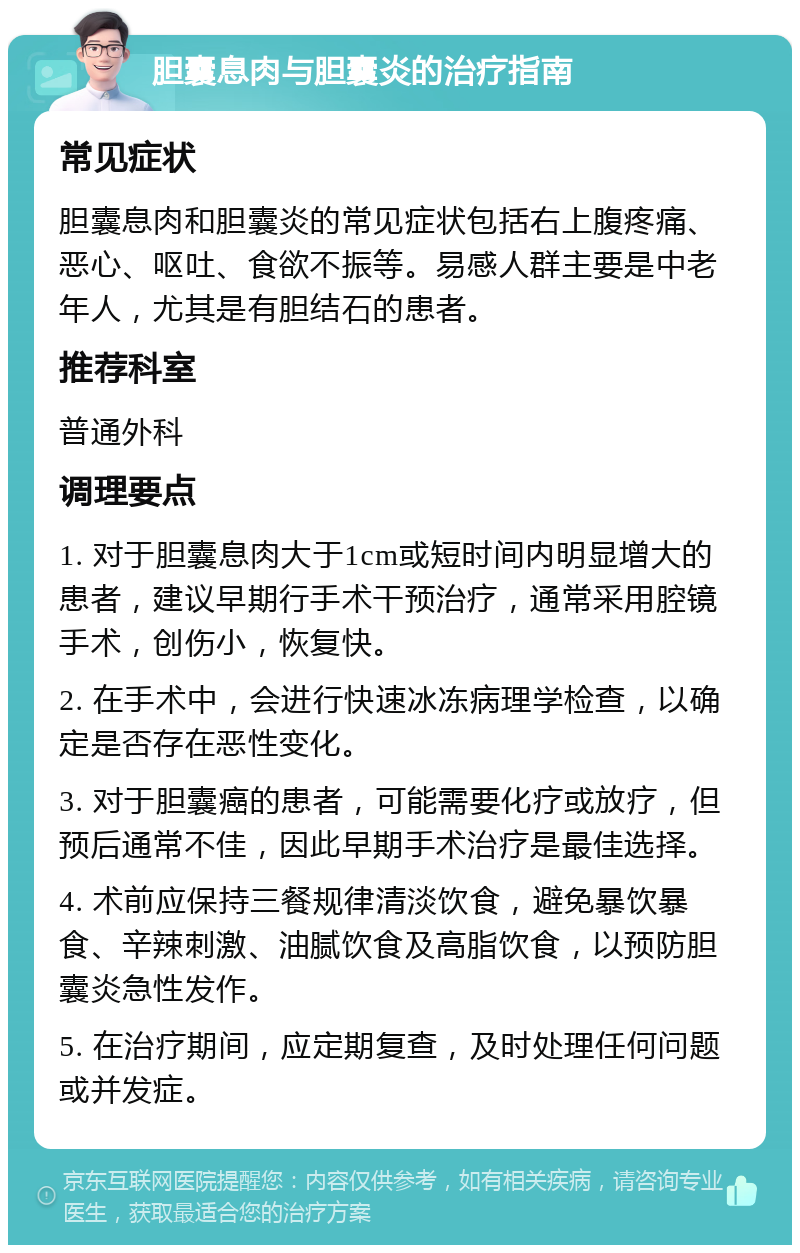 胆囊息肉与胆囊炎的治疗指南 常见症状 胆囊息肉和胆囊炎的常见症状包括右上腹疼痛、恶心、呕吐、食欲不振等。易感人群主要是中老年人，尤其是有胆结石的患者。 推荐科室 普通外科 调理要点 1. 对于胆囊息肉大于1cm或短时间内明显增大的患者，建议早期行手术干预治疗，通常采用腔镜手术，创伤小，恢复快。 2. 在手术中，会进行快速冰冻病理学检查，以确定是否存在恶性变化。 3. 对于胆囊癌的患者，可能需要化疗或放疗，但预后通常不佳，因此早期手术治疗是最佳选择。 4. 术前应保持三餐规律清淡饮食，避免暴饮暴食、辛辣刺激、油腻饮食及高脂饮食，以预防胆囊炎急性发作。 5. 在治疗期间，应定期复查，及时处理任何问题或并发症。