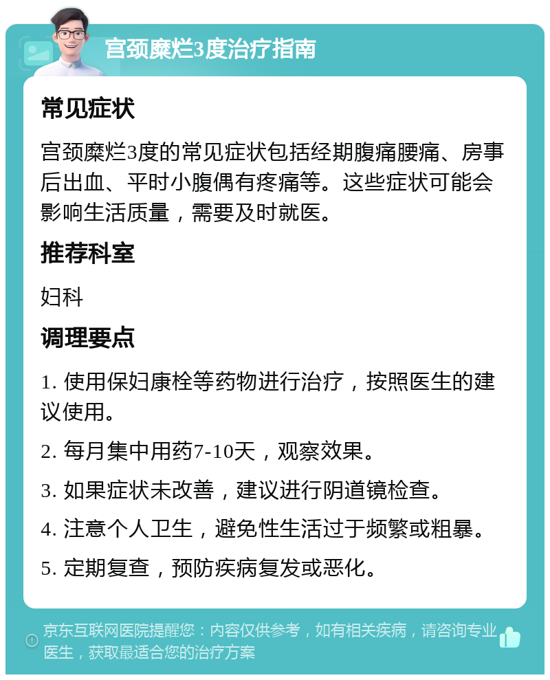 宫颈糜烂3度治疗指南 常见症状 宫颈糜烂3度的常见症状包括经期腹痛腰痛、房事后出血、平时小腹偶有疼痛等。这些症状可能会影响生活质量，需要及时就医。 推荐科室 妇科 调理要点 1. 使用保妇康栓等药物进行治疗，按照医生的建议使用。 2. 每月集中用药7-10天，观察效果。 3. 如果症状未改善，建议进行阴道镜检查。 4. 注意个人卫生，避免性生活过于频繁或粗暴。 5. 定期复查，预防疾病复发或恶化。