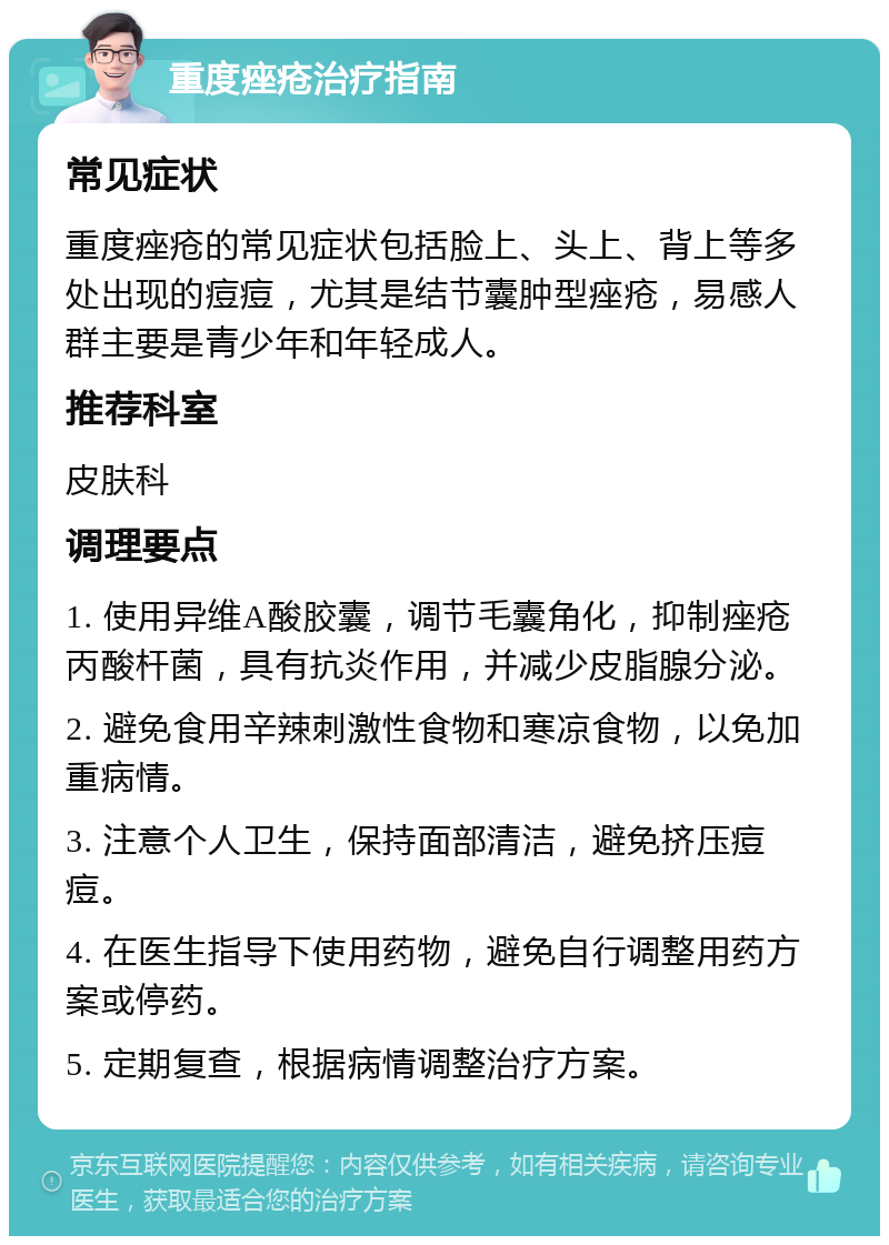 重度痤疮治疗指南 常见症状 重度痤疮的常见症状包括脸上、头上、背上等多处出现的痘痘，尤其是结节囊肿型痤疮，易感人群主要是青少年和年轻成人。 推荐科室 皮肤科 调理要点 1. 使用异维A酸胶囊，调节毛囊角化，抑制痤疮丙酸杆菌，具有抗炎作用，并减少皮脂腺分泌。 2. 避免食用辛辣刺激性食物和寒凉食物，以免加重病情。 3. 注意个人卫生，保持面部清洁，避免挤压痘痘。 4. 在医生指导下使用药物，避免自行调整用药方案或停药。 5. 定期复查，根据病情调整治疗方案。