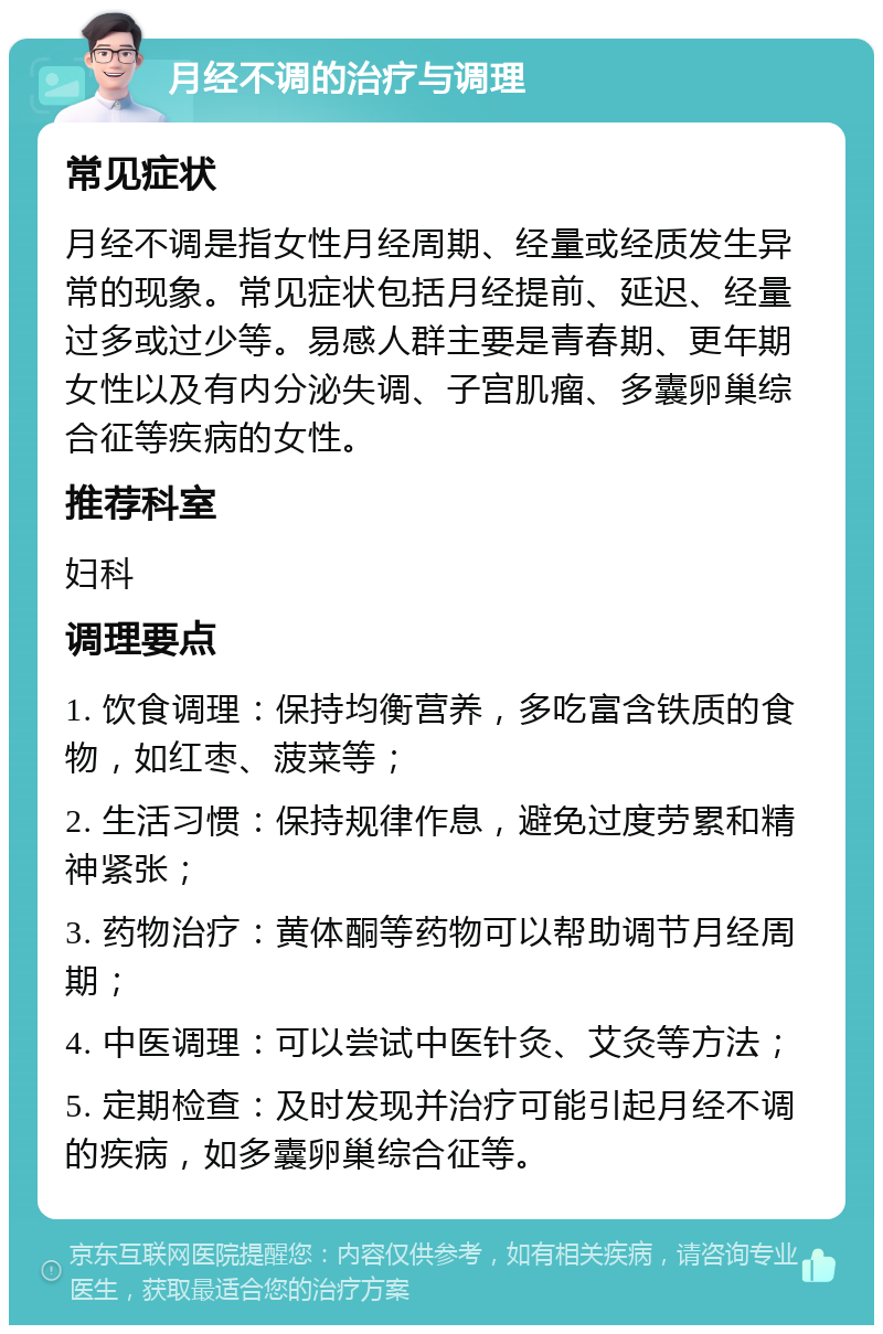 月经不调的治疗与调理 常见症状 月经不调是指女性月经周期、经量或经质发生异常的现象。常见症状包括月经提前、延迟、经量过多或过少等。易感人群主要是青春期、更年期女性以及有内分泌失调、子宫肌瘤、多囊卵巢综合征等疾病的女性。 推荐科室 妇科 调理要点 1. 饮食调理：保持均衡营养，多吃富含铁质的食物，如红枣、菠菜等； 2. 生活习惯：保持规律作息，避免过度劳累和精神紧张； 3. 药物治疗：黄体酮等药物可以帮助调节月经周期； 4. 中医调理：可以尝试中医针灸、艾灸等方法； 5. 定期检查：及时发现并治疗可能引起月经不调的疾病，如多囊卵巢综合征等。