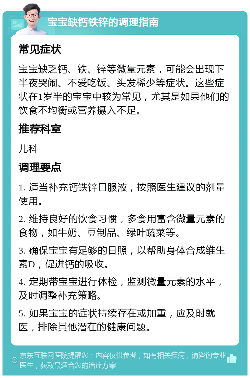 宝宝缺钙铁锌的调理指南 常见症状 宝宝缺乏钙、铁、锌等微量元素，可能会出现下半夜哭闹、不爱吃饭、头发稀少等症状。这些症状在1岁半的宝宝中较为常见，尤其是如果他们的饮食不均衡或营养摄入不足。 推荐科室 儿科 调理要点 1. 适当补充钙铁锌口服液，按照医生建议的剂量使用。 2. 维持良好的饮食习惯，多食用富含微量元素的食物，如牛奶、豆制品、绿叶蔬菜等。 3. 确保宝宝有足够的日照，以帮助身体合成维生素D，促进钙的吸收。 4. 定期带宝宝进行体检，监测微量元素的水平，及时调整补充策略。 5. 如果宝宝的症状持续存在或加重，应及时就医，排除其他潜在的健康问题。