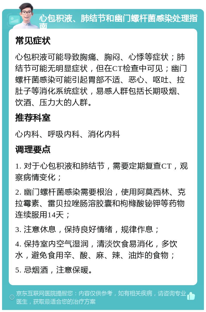 心包积液、肺结节和幽门螺杆菌感染处理指南 常见症状 心包积液可能导致胸痛、胸闷、心悸等症状；肺结节可能无明显症状，但在CT检查中可见；幽门螺杆菌感染可能引起胃部不适、恶心、呕吐、拉肚子等消化系统症状，易感人群包括长期吸烟、饮酒、压力大的人群。 推荐科室 心内科、呼吸内科、消化内科 调理要点 1. 对于心包积液和肺结节，需要定期复查CT，观察病情变化； 2. 幽门螺杆菌感染需要根治，使用阿莫西林、克拉霉素、雷贝拉唑肠溶胶囊和枸橼酸铋钾等药物连续服用14天； 3. 注意休息，保持良好情绪，规律作息； 4. 保持室内空气湿润，清淡饮食易消化，多饮水，避免食用辛、酸、麻、辣、油炸的食物； 5. 忌烟酒，注意保暖。