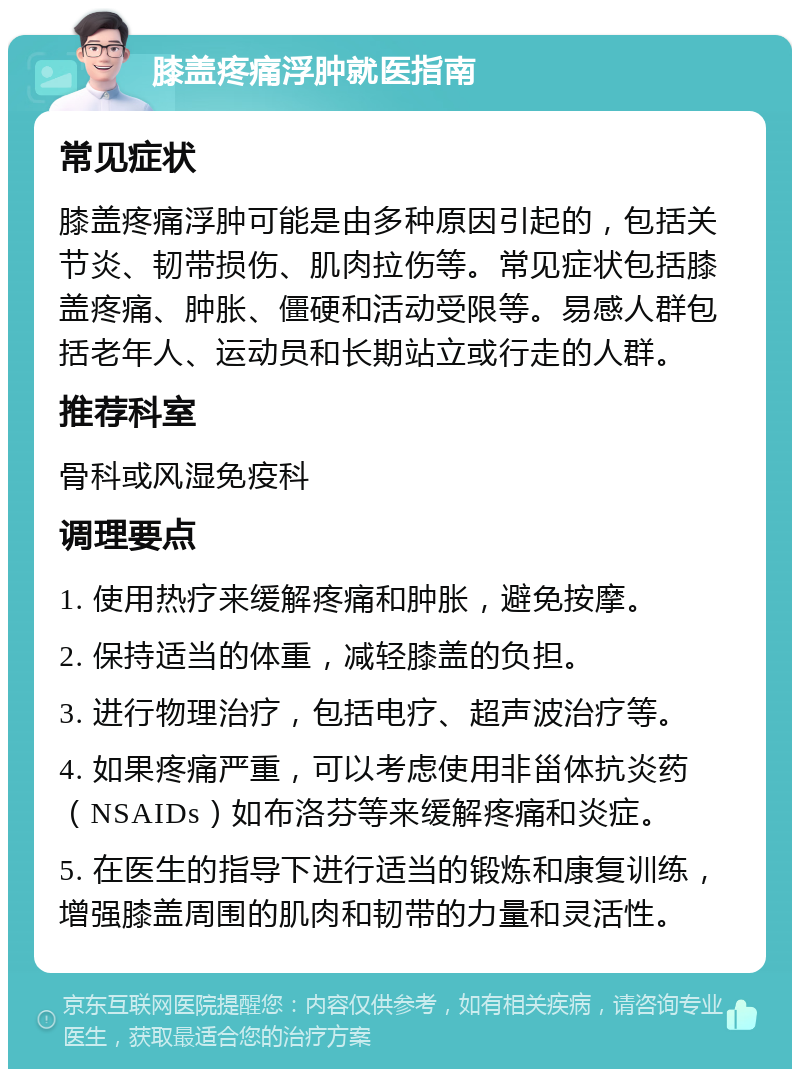 膝盖疼痛浮肿就医指南 常见症状 膝盖疼痛浮肿可能是由多种原因引起的，包括关节炎、韧带损伤、肌肉拉伤等。常见症状包括膝盖疼痛、肿胀、僵硬和活动受限等。易感人群包括老年人、运动员和长期站立或行走的人群。 推荐科室 骨科或风湿免疫科 调理要点 1. 使用热疗来缓解疼痛和肿胀，避免按摩。 2. 保持适当的体重，减轻膝盖的负担。 3. 进行物理治疗，包括电疗、超声波治疗等。 4. 如果疼痛严重，可以考虑使用非甾体抗炎药（NSAIDs）如布洛芬等来缓解疼痛和炎症。 5. 在医生的指导下进行适当的锻炼和康复训练，增强膝盖周围的肌肉和韧带的力量和灵活性。