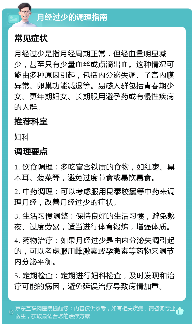 月经过少的调理指南 常见症状 月经过少是指月经周期正常，但经血量明显减少，甚至只有少量血丝或点滴出血。这种情况可能由多种原因引起，包括内分泌失调、子宫内膜异常、卵巢功能减退等。易感人群包括青春期少女、更年期妇女、长期服用避孕药或有慢性疾病的人群。 推荐科室 妇科 调理要点 1. 饮食调理：多吃富含铁质的食物，如红枣、黑木耳、菠菜等，避免过度节食或暴饮暴食。 2. 中药调理：可以考虑服用昆泰胶囊等中药来调理月经，改善月经过少的症状。 3. 生活习惯调整：保持良好的生活习惯，避免熬夜、过度劳累，适当进行体育锻炼，增强体质。 4. 药物治疗：如果月经过少是由内分泌失调引起的，可以考虑服用雌激素或孕激素等药物来调节内分泌平衡。 5. 定期检查：定期进行妇科检查，及时发现和治疗可能的病因，避免延误治疗导致病情加重。