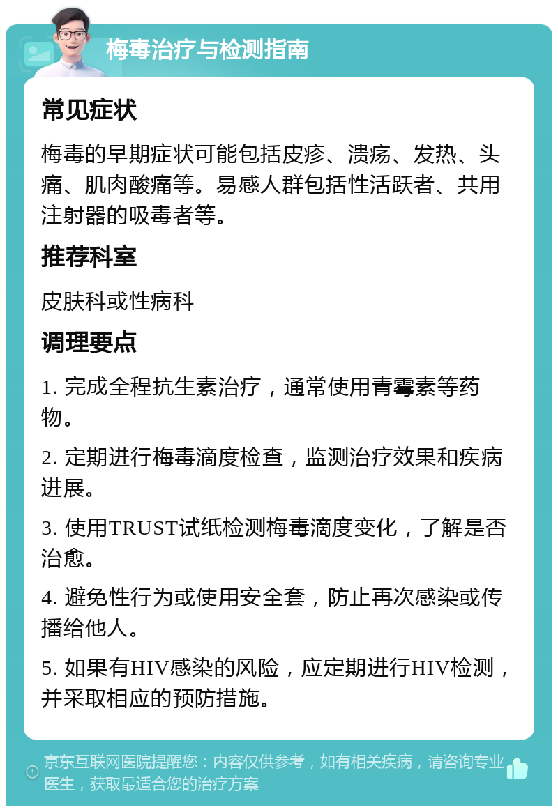 梅毒治疗与检测指南 常见症状 梅毒的早期症状可能包括皮疹、溃疡、发热、头痛、肌肉酸痛等。易感人群包括性活跃者、共用注射器的吸毒者等。 推荐科室 皮肤科或性病科 调理要点 1. 完成全程抗生素治疗，通常使用青霉素等药物。 2. 定期进行梅毒滴度检查，监测治疗效果和疾病进展。 3. 使用TRUST试纸检测梅毒滴度变化，了解是否治愈。 4. 避免性行为或使用安全套，防止再次感染或传播给他人。 5. 如果有HIV感染的风险，应定期进行HIV检测，并采取相应的预防措施。