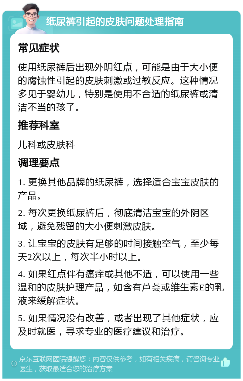 纸尿裤引起的皮肤问题处理指南 常见症状 使用纸尿裤后出现外阴红点，可能是由于大小便的腐蚀性引起的皮肤刺激或过敏反应。这种情况多见于婴幼儿，特别是使用不合适的纸尿裤或清洁不当的孩子。 推荐科室 儿科或皮肤科 调理要点 1. 更换其他品牌的纸尿裤，选择适合宝宝皮肤的产品。 2. 每次更换纸尿裤后，彻底清洁宝宝的外阴区域，避免残留的大小便刺激皮肤。 3. 让宝宝的皮肤有足够的时间接触空气，至少每天2次以上，每次半小时以上。 4. 如果红点伴有瘙痒或其他不适，可以使用一些温和的皮肤护理产品，如含有芦荟或维生素E的乳液来缓解症状。 5. 如果情况没有改善，或者出现了其他症状，应及时就医，寻求专业的医疗建议和治疗。