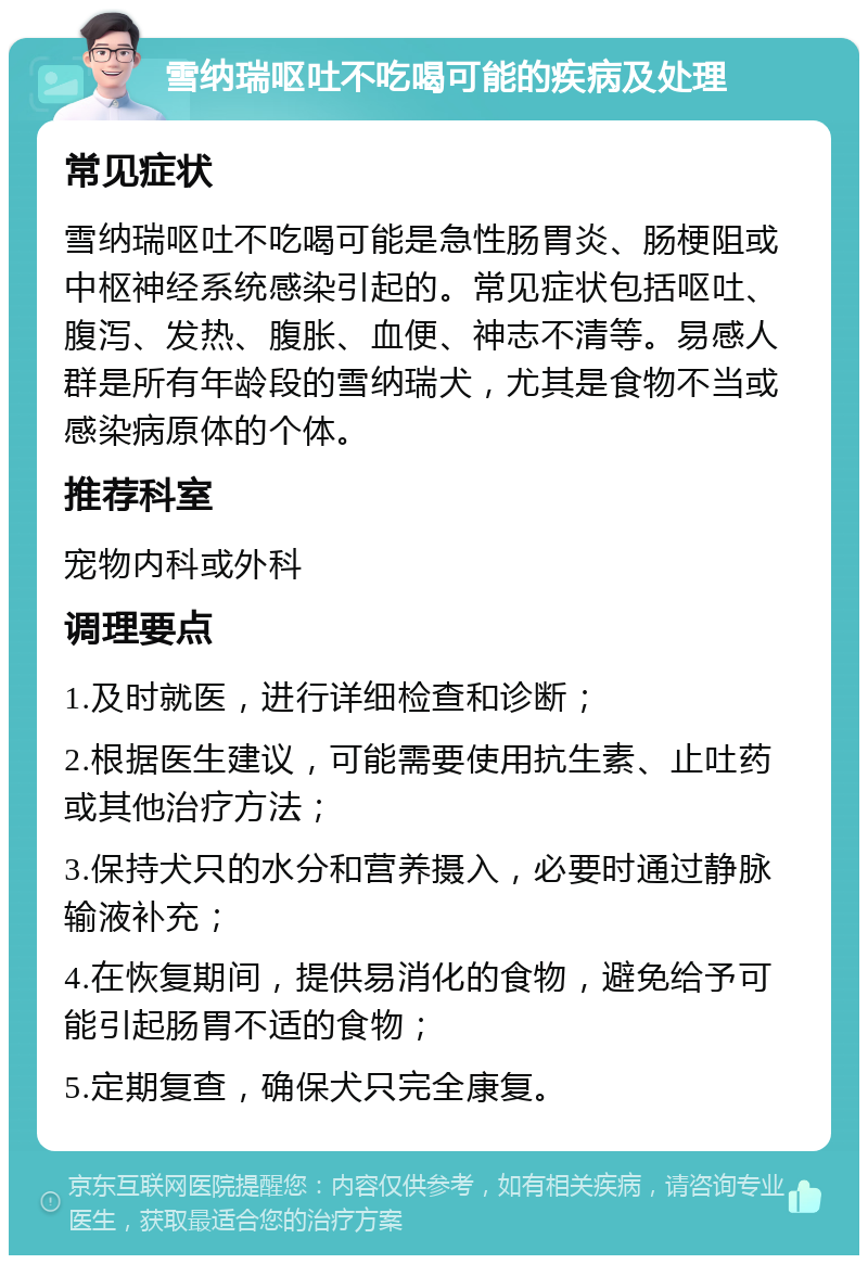 雪纳瑞呕吐不吃喝可能的疾病及处理 常见症状 雪纳瑞呕吐不吃喝可能是急性肠胃炎、肠梗阻或中枢神经系统感染引起的。常见症状包括呕吐、腹泻、发热、腹胀、血便、神志不清等。易感人群是所有年龄段的雪纳瑞犬，尤其是食物不当或感染病原体的个体。 推荐科室 宠物内科或外科 调理要点 1.及时就医，进行详细检查和诊断； 2.根据医生建议，可能需要使用抗生素、止吐药或其他治疗方法； 3.保持犬只的水分和营养摄入，必要时通过静脉输液补充； 4.在恢复期间，提供易消化的食物，避免给予可能引起肠胃不适的食物； 5.定期复查，确保犬只完全康复。