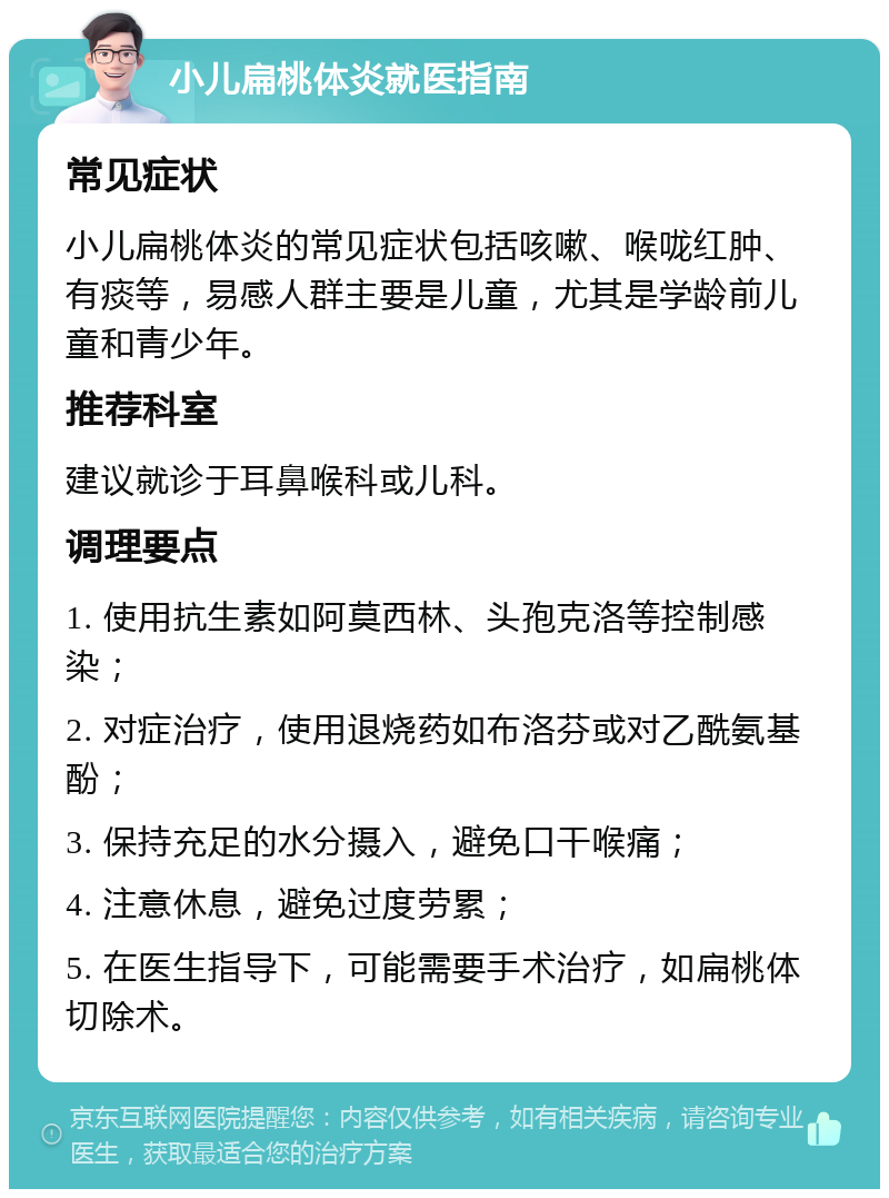 小儿扁桃体炎就医指南 常见症状 小儿扁桃体炎的常见症状包括咳嗽、喉咙红肿、有痰等，易感人群主要是儿童，尤其是学龄前儿童和青少年。 推荐科室 建议就诊于耳鼻喉科或儿科。 调理要点 1. 使用抗生素如阿莫西林、头孢克洛等控制感染； 2. 对症治疗，使用退烧药如布洛芬或对乙酰氨基酚； 3. 保持充足的水分摄入，避免口干喉痛； 4. 注意休息，避免过度劳累； 5. 在医生指导下，可能需要手术治疗，如扁桃体切除术。