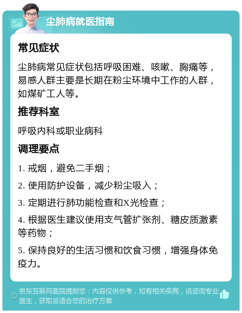 尘肺病就医指南 常见症状 尘肺病常见症状包括呼吸困难、咳嗽、胸痛等，易感人群主要是长期在粉尘环境中工作的人群，如煤矿工人等。 推荐科室 呼吸内科或职业病科 调理要点 1. 戒烟，避免二手烟； 2. 使用防护设备，减少粉尘吸入； 3. 定期进行肺功能检查和X光检查； 4. 根据医生建议使用支气管扩张剂、糖皮质激素等药物； 5. 保持良好的生活习惯和饮食习惯，增强身体免疫力。