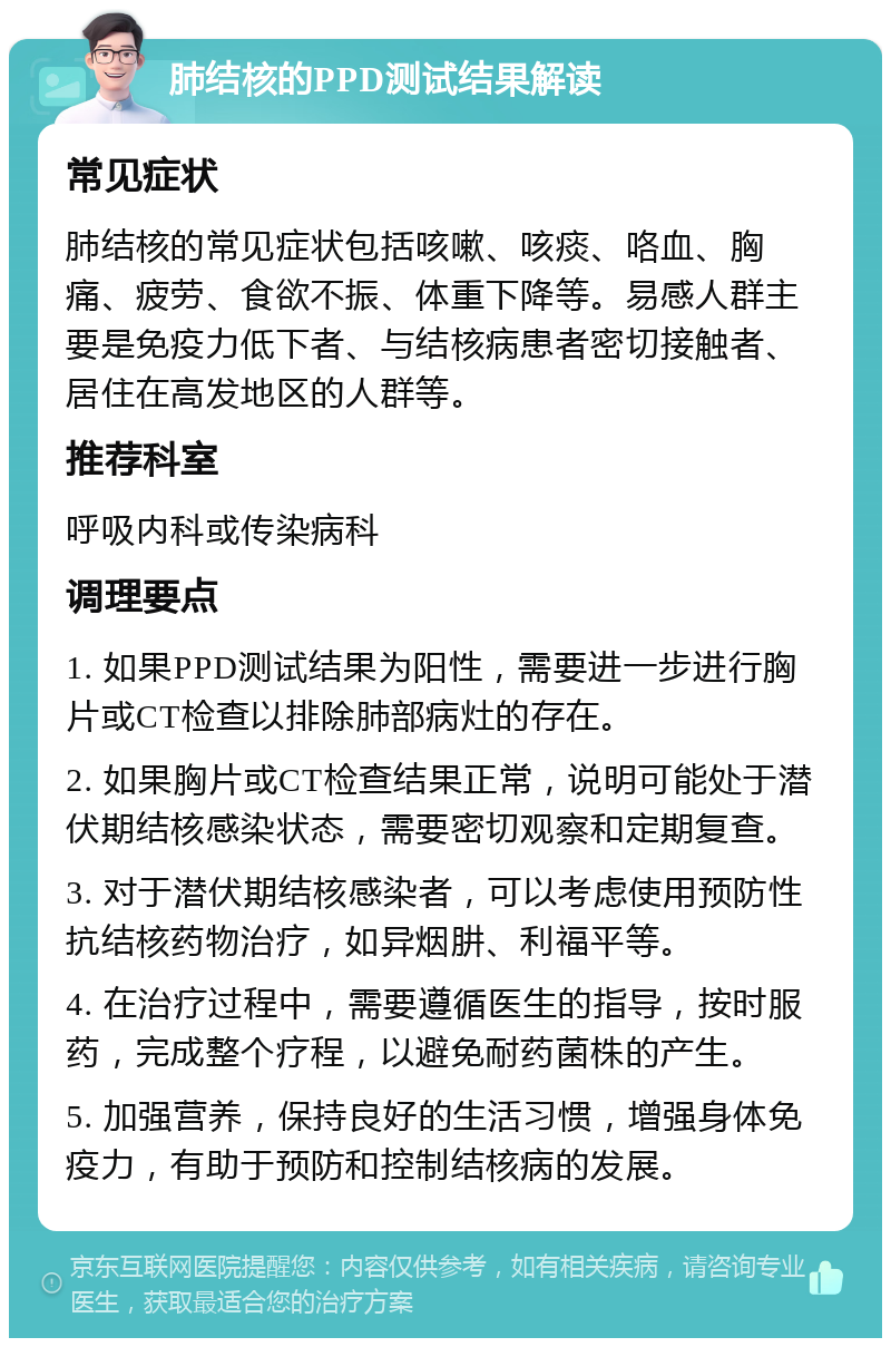 肺结核的PPD测试结果解读 常见症状 肺结核的常见症状包括咳嗽、咳痰、咯血、胸痛、疲劳、食欲不振、体重下降等。易感人群主要是免疫力低下者、与结核病患者密切接触者、居住在高发地区的人群等。 推荐科室 呼吸内科或传染病科 调理要点 1. 如果PPD测试结果为阳性，需要进一步进行胸片或CT检查以排除肺部病灶的存在。 2. 如果胸片或CT检查结果正常，说明可能处于潜伏期结核感染状态，需要密切观察和定期复查。 3. 对于潜伏期结核感染者，可以考虑使用预防性抗结核药物治疗，如异烟肼、利福平等。 4. 在治疗过程中，需要遵循医生的指导，按时服药，完成整个疗程，以避免耐药菌株的产生。 5. 加强营养，保持良好的生活习惯，增强身体免疫力，有助于预防和控制结核病的发展。