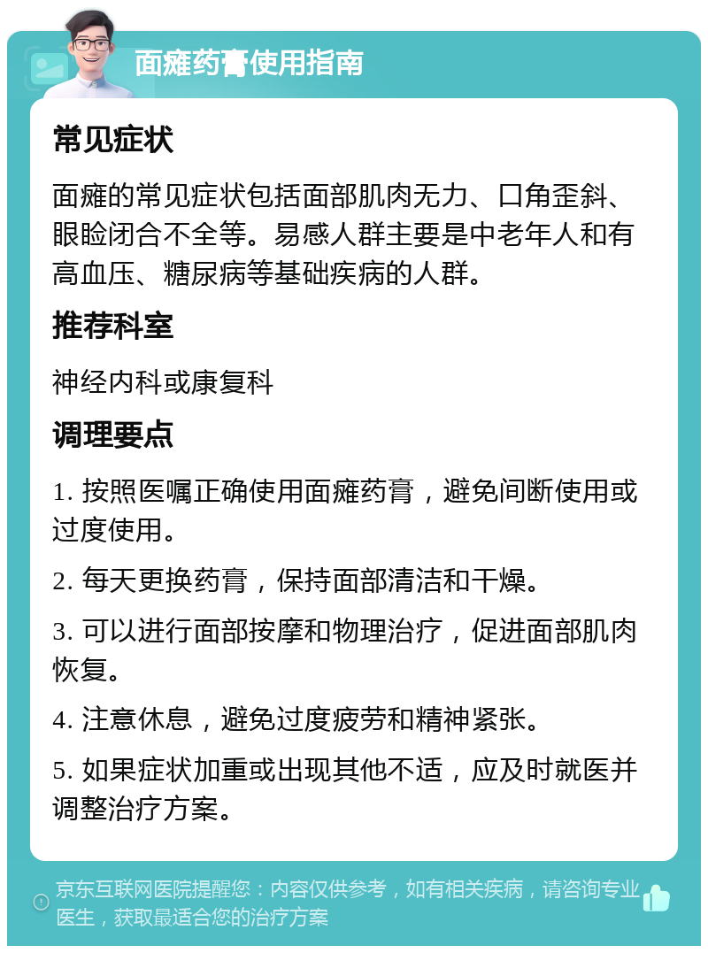 面瘫药膏使用指南 常见症状 面瘫的常见症状包括面部肌肉无力、口角歪斜、眼睑闭合不全等。易感人群主要是中老年人和有高血压、糖尿病等基础疾病的人群。 推荐科室 神经内科或康复科 调理要点 1. 按照医嘱正确使用面瘫药膏，避免间断使用或过度使用。 2. 每天更换药膏，保持面部清洁和干燥。 3. 可以进行面部按摩和物理治疗，促进面部肌肉恢复。 4. 注意休息，避免过度疲劳和精神紧张。 5. 如果症状加重或出现其他不适，应及时就医并调整治疗方案。