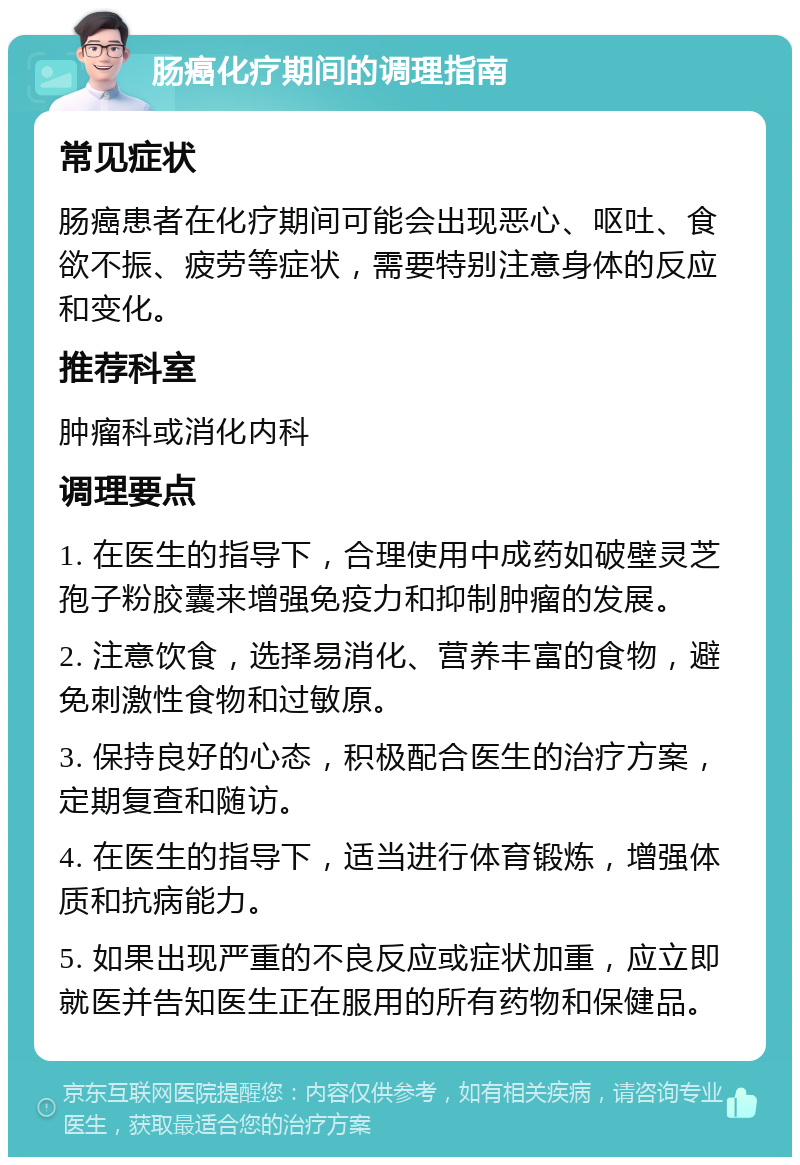 肠癌化疗期间的调理指南 常见症状 肠癌患者在化疗期间可能会出现恶心、呕吐、食欲不振、疲劳等症状，需要特别注意身体的反应和变化。 推荐科室 肿瘤科或消化内科 调理要点 1. 在医生的指导下，合理使用中成药如破壁灵芝孢子粉胶囊来增强免疫力和抑制肿瘤的发展。 2. 注意饮食，选择易消化、营养丰富的食物，避免刺激性食物和过敏原。 3. 保持良好的心态，积极配合医生的治疗方案，定期复查和随访。 4. 在医生的指导下，适当进行体育锻炼，增强体质和抗病能力。 5. 如果出现严重的不良反应或症状加重，应立即就医并告知医生正在服用的所有药物和保健品。