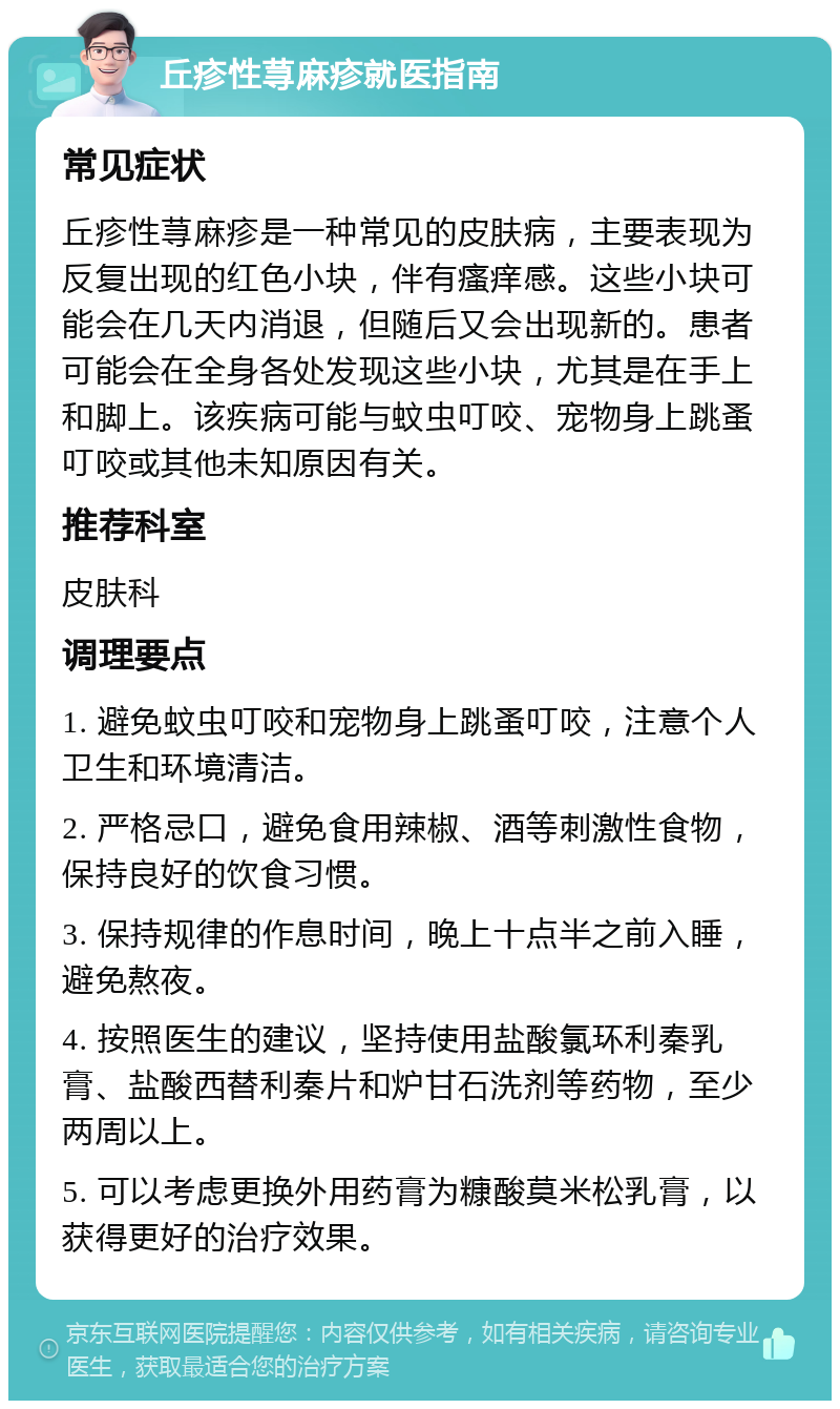 丘疹性荨麻疹就医指南 常见症状 丘疹性荨麻疹是一种常见的皮肤病，主要表现为反复出现的红色小块，伴有瘙痒感。这些小块可能会在几天内消退，但随后又会出现新的。患者可能会在全身各处发现这些小块，尤其是在手上和脚上。该疾病可能与蚊虫叮咬、宠物身上跳蚤叮咬或其他未知原因有关。 推荐科室 皮肤科 调理要点 1. 避免蚊虫叮咬和宠物身上跳蚤叮咬，注意个人卫生和环境清洁。 2. 严格忌口，避免食用辣椒、酒等刺激性食物，保持良好的饮食习惯。 3. 保持规律的作息时间，晚上十点半之前入睡，避免熬夜。 4. 按照医生的建议，坚持使用盐酸氯环利秦乳膏、盐酸西替利秦片和炉甘石洗剂等药物，至少两周以上。 5. 可以考虑更换外用药膏为糠酸莫米松乳膏，以获得更好的治疗效果。