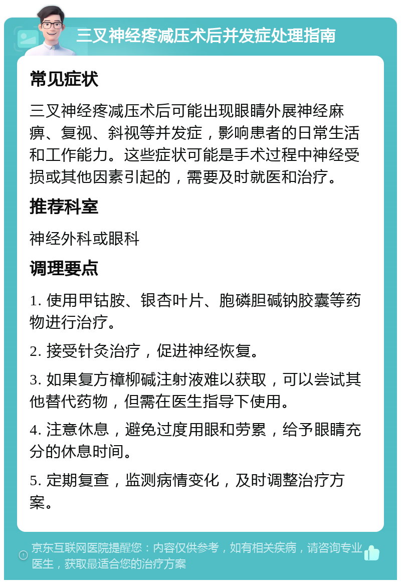 三叉神经疼减压术后并发症处理指南 常见症状 三叉神经疼减压术后可能出现眼睛外展神经麻痹、复视、斜视等并发症，影响患者的日常生活和工作能力。这些症状可能是手术过程中神经受损或其他因素引起的，需要及时就医和治疗。 推荐科室 神经外科或眼科 调理要点 1. 使用甲钴胺、银杏叶片、胞磷胆碱钠胶囊等药物进行治疗。 2. 接受针灸治疗，促进神经恢复。 3. 如果复方樟柳碱注射液难以获取，可以尝试其他替代药物，但需在医生指导下使用。 4. 注意休息，避免过度用眼和劳累，给予眼睛充分的休息时间。 5. 定期复查，监测病情变化，及时调整治疗方案。