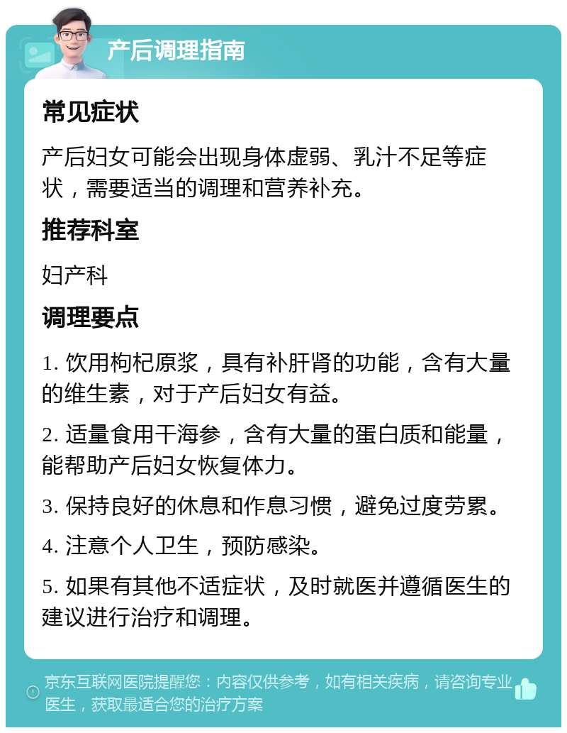 产后调理指南 常见症状 产后妇女可能会出现身体虚弱、乳汁不足等症状，需要适当的调理和营养补充。 推荐科室 妇产科 调理要点 1. 饮用枸杞原浆，具有补肝肾的功能，含有大量的维生素，对于产后妇女有益。 2. 适量食用干海参，含有大量的蛋白质和能量，能帮助产后妇女恢复体力。 3. 保持良好的休息和作息习惯，避免过度劳累。 4. 注意个人卫生，预防感染。 5. 如果有其他不适症状，及时就医并遵循医生的建议进行治疗和调理。