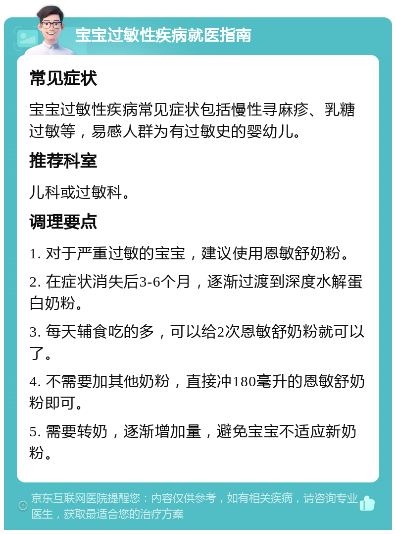 宝宝过敏性疾病就医指南 常见症状 宝宝过敏性疾病常见症状包括慢性寻麻疹、乳糖过敏等，易感人群为有过敏史的婴幼儿。 推荐科室 儿科或过敏科。 调理要点 1. 对于严重过敏的宝宝，建议使用恩敏舒奶粉。 2. 在症状消失后3-6个月，逐渐过渡到深度水解蛋白奶粉。 3. 每天辅食吃的多，可以给2次恩敏舒奶粉就可以了。 4. 不需要加其他奶粉，直接冲180毫升的恩敏舒奶粉即可。 5. 需要转奶，逐渐增加量，避免宝宝不适应新奶粉。