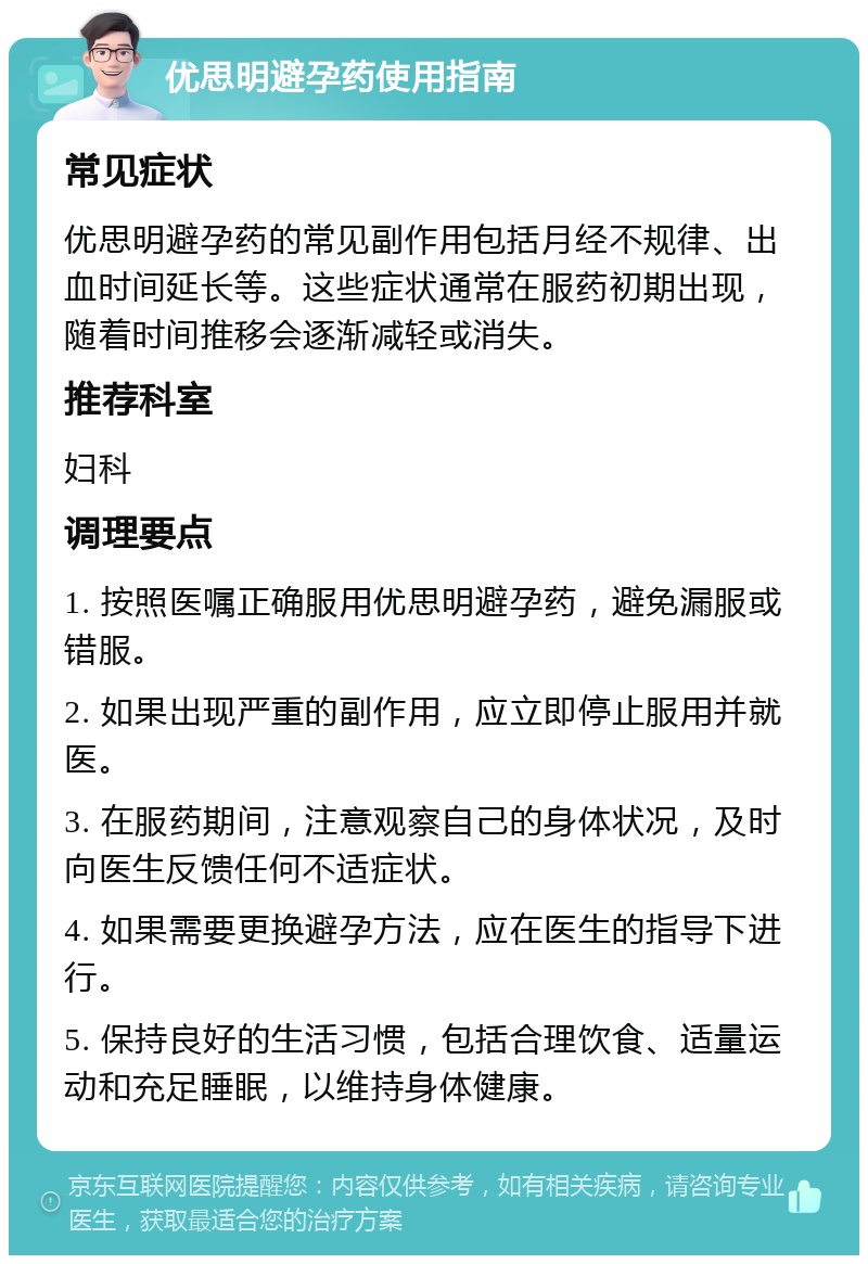 优思明避孕药使用指南 常见症状 优思明避孕药的常见副作用包括月经不规律、出血时间延长等。这些症状通常在服药初期出现，随着时间推移会逐渐减轻或消失。 推荐科室 妇科 调理要点 1. 按照医嘱正确服用优思明避孕药，避免漏服或错服。 2. 如果出现严重的副作用，应立即停止服用并就医。 3. 在服药期间，注意观察自己的身体状况，及时向医生反馈任何不适症状。 4. 如果需要更换避孕方法，应在医生的指导下进行。 5. 保持良好的生活习惯，包括合理饮食、适量运动和充足睡眠，以维持身体健康。