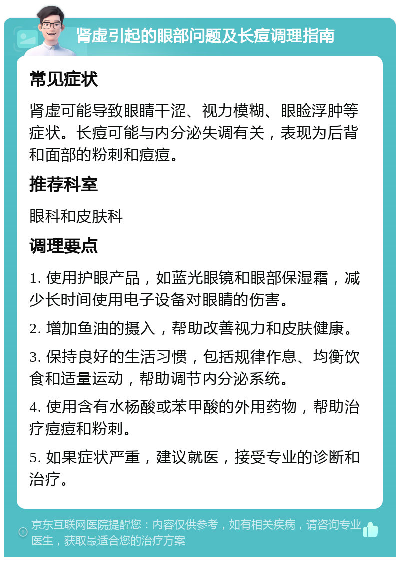 肾虚引起的眼部问题及长痘调理指南 常见症状 肾虚可能导致眼睛干涩、视力模糊、眼睑浮肿等症状。长痘可能与内分泌失调有关，表现为后背和面部的粉刺和痘痘。 推荐科室 眼科和皮肤科 调理要点 1. 使用护眼产品，如蓝光眼镜和眼部保湿霜，减少长时间使用电子设备对眼睛的伤害。 2. 增加鱼油的摄入，帮助改善视力和皮肤健康。 3. 保持良好的生活习惯，包括规律作息、均衡饮食和适量运动，帮助调节内分泌系统。 4. 使用含有水杨酸或苯甲酸的外用药物，帮助治疗痘痘和粉刺。 5. 如果症状严重，建议就医，接受专业的诊断和治疗。